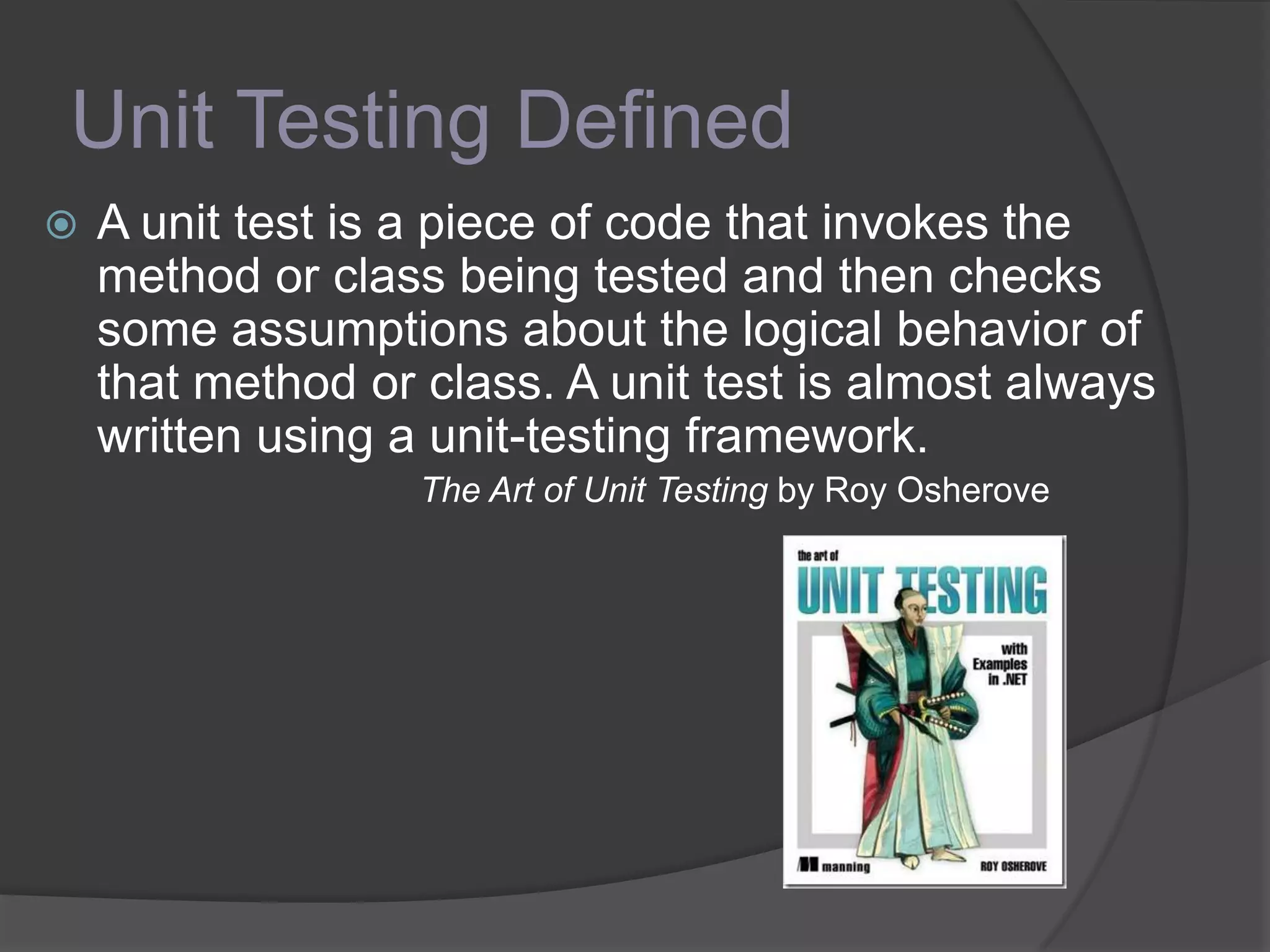 Unit Testing Defined
 A unit test is a piece of code that invokes the
method or class being tested and then checks
some assumptions about the logical behavior of
that method or class. A unit test is almost always
written using a unit-testing framework.
The Art of Unit Testing by Roy Osherove
 