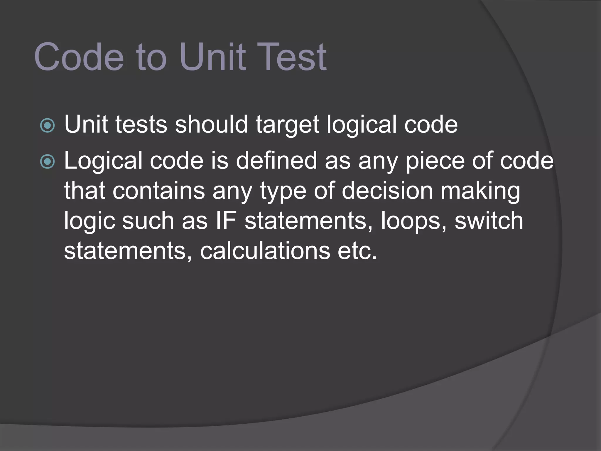 Code to Unit Test
 Unit tests should target logical code
 Logical code is defined as any piece of code
that contains any type of decision making
logic such as IF statements, loops, switch
statements, calculations etc.
 