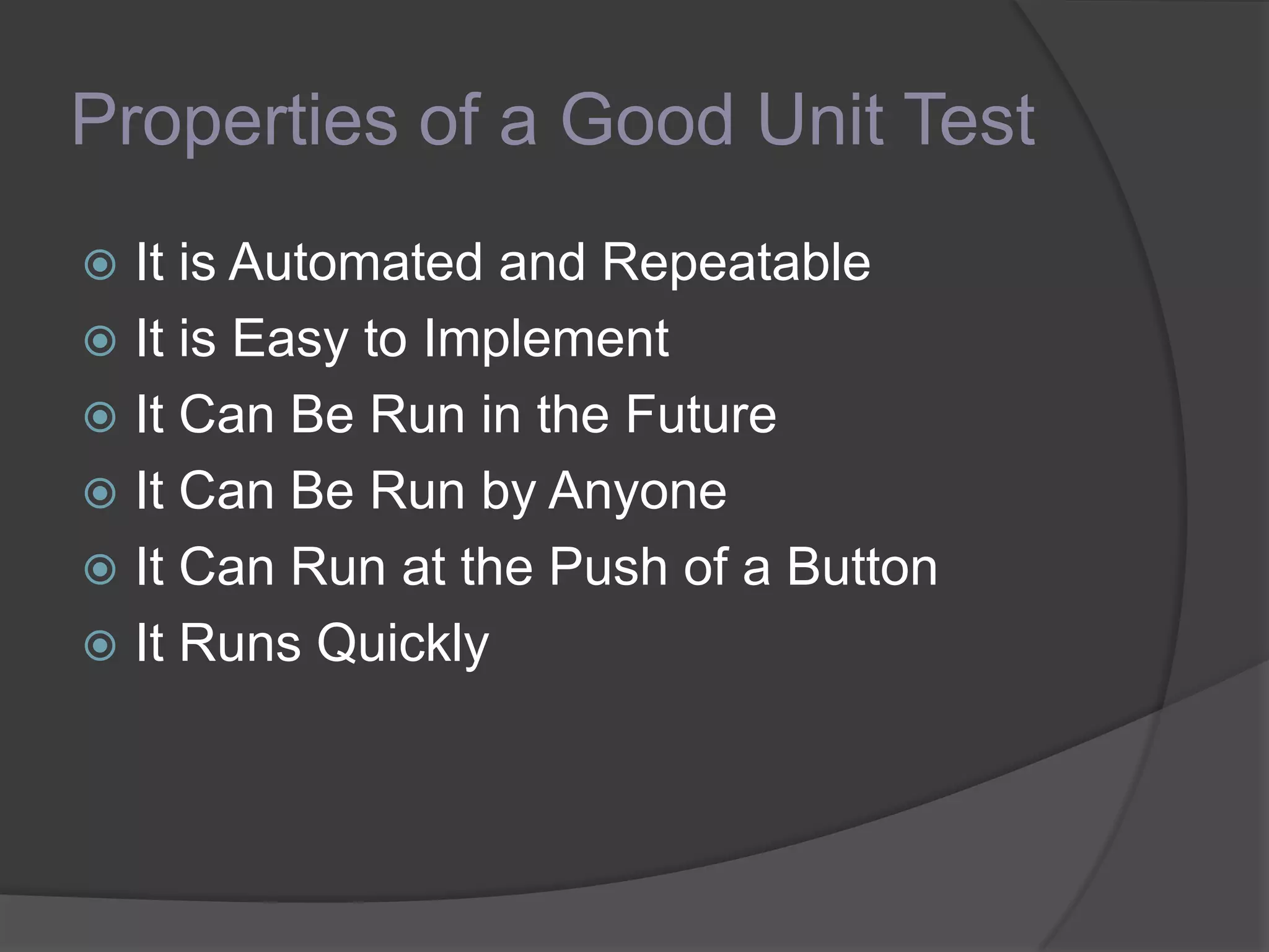 Properties of a Good Unit Test
 It is Automated and Repeatable
 It is Easy to Implement
 It Can Be Run in the Future
 It Can Be Run by Anyone
 It Can Run at the Push of a Button
 It Runs Quickly
 