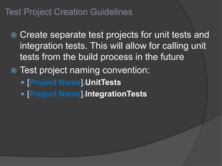 Test Project Creation Guidelines
 Create separate test projects for unit tests and
integration tests. This will allow for calling unit
tests from the build process in the future
 Test project naming convention:
 [Project Name].UnitTests
 [Project Name].IntegrationTests
 