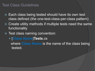 Test Class Guidelines
 Each class being tested should have its own test
class defined (the one-test-class-per-class pattern)
 Create utility methods if multiple tests need the same
functionality
 Test class naming convention:
 [Class Name]Tests.cs
where Class Name is the name of the class being
tested.
 