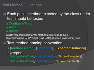 Test Method Guidelines
 Each public method exposed by the class under
test should be tested
// Configure/Setup
// Action
// Assert
Note: you can test Internal methods (if required). Use
InternalsVisibleTo[<Project>.UnitTests] attribute in AssemblyInfo.
 Test method naming convention:
 [Method Name]_[Scenario]_[ExpectedBehavior]
Examples:
ValidateCreditCard_InvalidExpiryDate_ThrowsException()
ValidateCreditCard_InvalidAddress_ThrowsException()
 