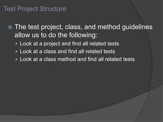 Test Project Structure
 The test project, class, and method guidelines
allow us to do the following:
 Look at a project and find all related tests
 Look at a class and find all related tests
 Look at a class method and find all related tests
 