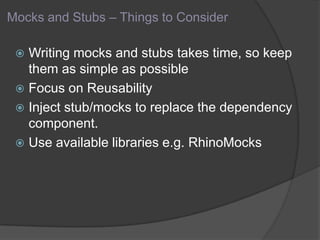 Mocks and Stubs – Things to Consider
 Writing mocks and stubs takes time, so keep
them as simple as possible
 Focus on Reusability
 Inject stub/mocks to replace the dependency
component.
 Use available libraries e.g. RhinoMocks
 