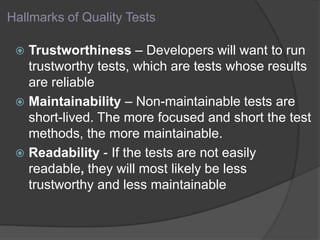 Hallmarks of Quality Tests
 Trustworthiness – Developers will want to run
trustworthy tests, which are tests whose results
are reliable
 Maintainability – Non-maintainable tests are
short-lived. The more focused and short the test
methods, the more maintainable.
 Readability - If the tests are not easily
readable, they will most likely be less
trustworthy and less maintainable
 