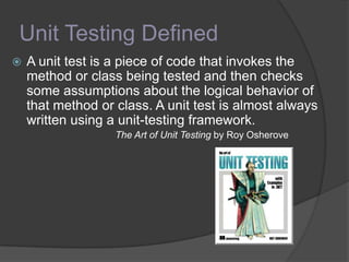 Unit Testing Defined
 A unit test is a piece of code that invokes the
method or class being tested and then checks
some assumptions about the logical behavior of
that method or class. A unit test is almost always
written using a unit-testing framework.
The Art of Unit Testing by Roy Osherove
 