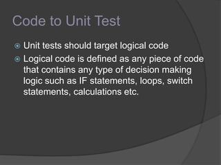 Code to Unit Test
 Unit tests should target logical code
 Logical code is defined as any piece of code
that contains any type of decision making
logic such as IF statements, loops, switch
statements, calculations etc.
 