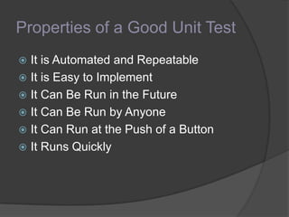 Properties of a Good Unit Test
 It is Automated and Repeatable
 It is Easy to Implement
 It Can Be Run in the Future
 It Can Be Run by Anyone
 It Can Run at the Push of a Button
 It Runs Quickly
 
