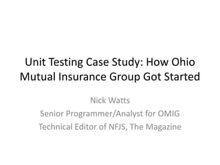 Unit Testing Case Study: How Ohio
Mutual Insurance Group Got Started
                 Nick Watts
   Senior Programmer/Analyst for OMIG
   Technical Editor of NFJS, The Magazine
 