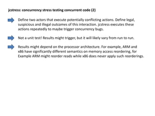 Define two actors that execute potentially conflicting actions. Define legal,
suspicious and illegal outcomes of this interaction. jcstress executes these
actions repeatedly to maybe trigger concurrency bugs.
jcstress: concurrency stress testing concurrent code (2)
Not a unit test! Results might trigger, but it will likely vary from run to run.
Results might depend on the processor architecture. For example, ARM and
x86 have significantly different semantics on memory access reordering, for
Example ARM might reorder reads while x86 does never apply such reorderings.
 