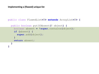 public class FlawedList<T> extends ArrayList<T> {
public boolean putIfAbsent(T object) {
boolean absent = !super.contains(object);
if (absent) {
super.add(object);
}
return absent;
}
}
Implementing a (flawed) unique list
 
