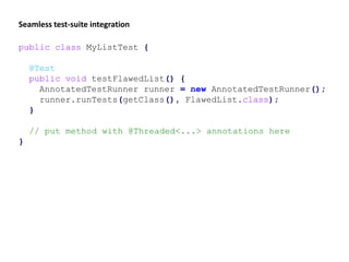 public class MyListTest {
@Test
public void testFlawedList() {
AnnotatedTestRunner runner = new AnnotatedTestRunner();
runner.runTests(getClass(), FlawedList.class);
}
// put method with @Threaded<...> annotations here
}
Seamless test-suite integration
 