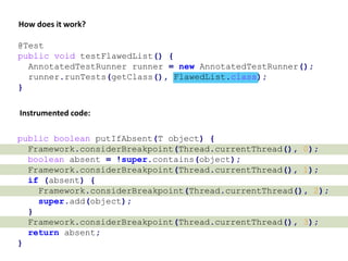 @Test
public void testFlawedList() {
AnnotatedTestRunner runner = new AnnotatedTestRunner();
runner.runTests(getClass(), FlawedList.class);
}
Instrumented code:
public boolean putIfAbsent(T object) {
Framework.considerBreakpoint(Thread.currentThread(), 0);
boolean absent = !super.contains(object);
Framework.considerBreakpoint(Thread.currentThread(), 1);
if (absent) {
Framework.considerBreakpoint(Thread.currentThread(), 2);
super.add(object);
}
Framework.considerBreakpoint(Thread.currentThread(), 3);
return absent;
}
How does it work?
 