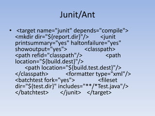 Junit/Ant <target name="junit" depends="compile">        <mkdir dir="${report.dir}"/>        <junitprintsummary="yes" haltonfailure="yes" showoutput="yes">            <classpath>                <path refid="classpath"/>                <path location="${build.dest}"/>				<path location="${build.test.dest}"/>            </classpath>            <formatter type="xml"/>            <batchtest fork="yes">                <fileset dir="${test.dir}" includes="**/*Test.java"/>            </batchtest>        </junit>    </target>