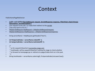 ContextPublicHomePageRedirectorpublic void doFilter(ServletRequest request, ServletResponse response, FilterChain chain) throws IOException, ServletException {//on request to the site / or index.html redirect to the servlet//we only want to hit on /HttpServletRequesthttpRequest = (HttpServletRequest)request;HttpServletResponsehttpResponse = (HttpServletResponse)response;String serverName = httpRequest.getHeader("Host");intfirstperiodIndex = serverName.indexOf('.');intlastperiodIndex = serverName.lastIndexOf('.');/*  * so for wayank12teacher2.coursesites-stage.com  * hostHeader will be wayank12teacher2 setting the stage to check whether  * to forward to homepage.jsp or redirects to pages/index.html as in the past */String hostHeader = serverName.substring(0, firstperiodIndex).toLowerCase();