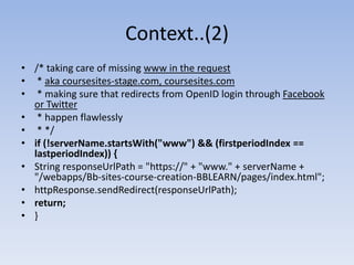 Context..(2)/* taking care of missing www in the request  * aka coursesites-stage.com, coursesites.com  * making sure that redirects from OpenID login through Facebook or Twitter  * happen flawlessly * */if (!serverName.startsWith("www") && (firstperiodIndex == lastperiodIndex)) {String responseUrlPath = "https://" + "www." + serverName + "/webapps/Bb-sites-course-creation-BBLEARN/pages/index.html";httpResponse.sendRedirect(responseUrlPath);return;}