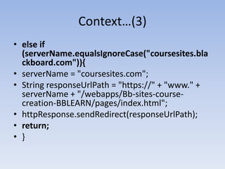 Context…(3)else if (serverName.equalsIgnoreCase("coursesites.blackboard.com")){serverName = "coursesites.com";String responseUrlPath = "https://" + "www." + serverName + "/webapps/Bb-sites-course-creation-BBLEARN/pages/index.html";httpResponse.sendRedirect(responseUrlPath);return;}