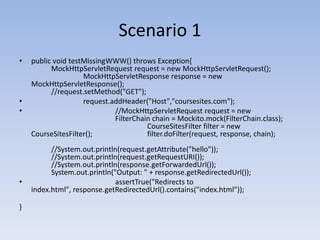 Scenario 1public void testMissingWWW() throws Exception{			MockHttpServletRequest request = new MockHttpServletRequest();        		MockHttpServletResponse response = new MockHttpServletResponse();				//request.setMethod("GET");request.addHeader("Host","coursesites.com");				//MockHttpServletRequest request = new 				FilterChain chain = Mockito.mock(FilterChain.class);				CourseSitesFilter filter = new CourseSitesFilter();		filter.doFilter(request, response, chain);				//System.out.println(request.getAttribute("hello"));		//System.out.println(request.getRequestURI());				//System.out.println(response.getForwardedUrl());		System.out.println("Output: " + response.getRedirectedUrl());	assertTrue("Redirects to index.html", response.getRedirectedUrl().contains("index.html"));			}	