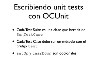 Escribiendo unit tests
     con OCUnit
• Cada Test Suite es una clase que hereda de
  SenTestCase

• Cada Test Case debe ser un método con el
  preﬁjo test

• setUp y tearDown son opcionales
 