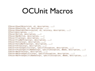 OCUnit Macros
STAssertEqualObjects(a1, a2, description, ...)
STAssertEquals(a1, a2, description, ...)
STAssertEqualsWithAccuracy(a1, a2, accuracy, description, ...)
STFail(description, ...)
STAssertNil(a1, description, ...)
STAssertNotNil(a1, description, ...)
STAssertTrue(expr, description, ...)
STAssertTrueNoThrow(expr, description, ...)
STAssertFalse(expr, description, ...)
STAssertFalseNoThrow(expr, description, ...)
STAssertThrows(expr, description, ...)
STAssertThrowsSpecific(expr, specificException, description, ...)
STAssertThrowsSpecificNamed(expr, specificException, aName, description, ...)
STAssertNoThrow(expr, description, ...)
STAssertNoThrowSpecific(expr, specificException, description, ...)
STAssertNoThrowSpecificNamed(expr, specificException, aName, description, ...)
 