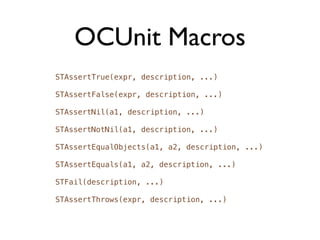 OCUnit Macros
STAssertTrue(expr, description, ...)

STAssertFalse(expr, description, ...)

STAssertNil(a1, description, ...)

STAssertNotNil(a1, description, ...)

STAssertEqualObjects(a1, a2, description, ...)

STAssertEquals(a1, a2, description, ...)

STFail(description, ...)

STAssertThrows(expr, description, ...)
 