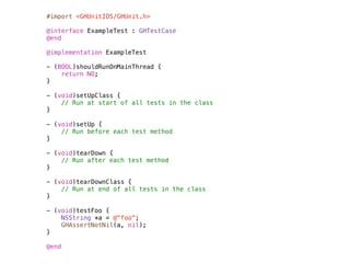 #import <GHUnitIOS/GHUnit.h>

@interface ExampleTest : GHTestCase
@end

@implementation ExampleTest

- (BOOL)shouldRunOnMainThread {
    return NO;
}

- (void)setUpClass {
    // Run at start of all tests in the class
}

- (void)setUp {
    // Run before each test method
}

- (void)tearDown {
    // Run after each test method
}

- (void)tearDownClass {
    // Run at end of all tests in the class
}

- (void)testFoo {
    NSString *a = @"foo";
    GHAssertNotNil(a, nil);
}

@end
 