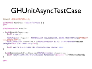 GHUnitAsyncTestCase
#import <GHUnitIOS/GHUnit.h>

@interface AsyncTest : GHAsyncTestCase { }
@end

@implementation AsyncTest

- (void)testURLConnection {
    [self prepare];

    NSURLRequest *request = [NSURLRequest requestWithURL:[NSURL URLWithString:@"http://
www.google.com"]];
    NSURLConnection *connection = [[NSURLConnection alloc] initWithRequest:request
delegate:self startImmediately:YES];

       [self waitForStatus:kGHUnitWaitStatusSuccess timeout:10.0];
}

- (void)connectionDidFinishLoading:(NSURLConnection *)connection {
    [self notify:kGHUnitWaitStatusSuccess forSelector:@selector(testURLConnection)];
}

@end
 