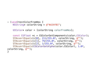 - (void)testColorFromHex {
    NSString* colorString = @"#d34f01";

    UIColor* color = [colorString colorFromHex];

    const CGFloat *c = CGColorGetComponents(color.CGColor);
    STAssertEquals(c[0], 211/255.0f, colorString, @"");
    STAssertEquals(c[1], 79/255.0f, colorString, @"");
    STAssertEquals(c[2], 1/255.0f, colorString, @"");
    STAssertEquals(CGColorGetAlpha(color.CGColor), 1.0f,
colorString, @"");
}
 