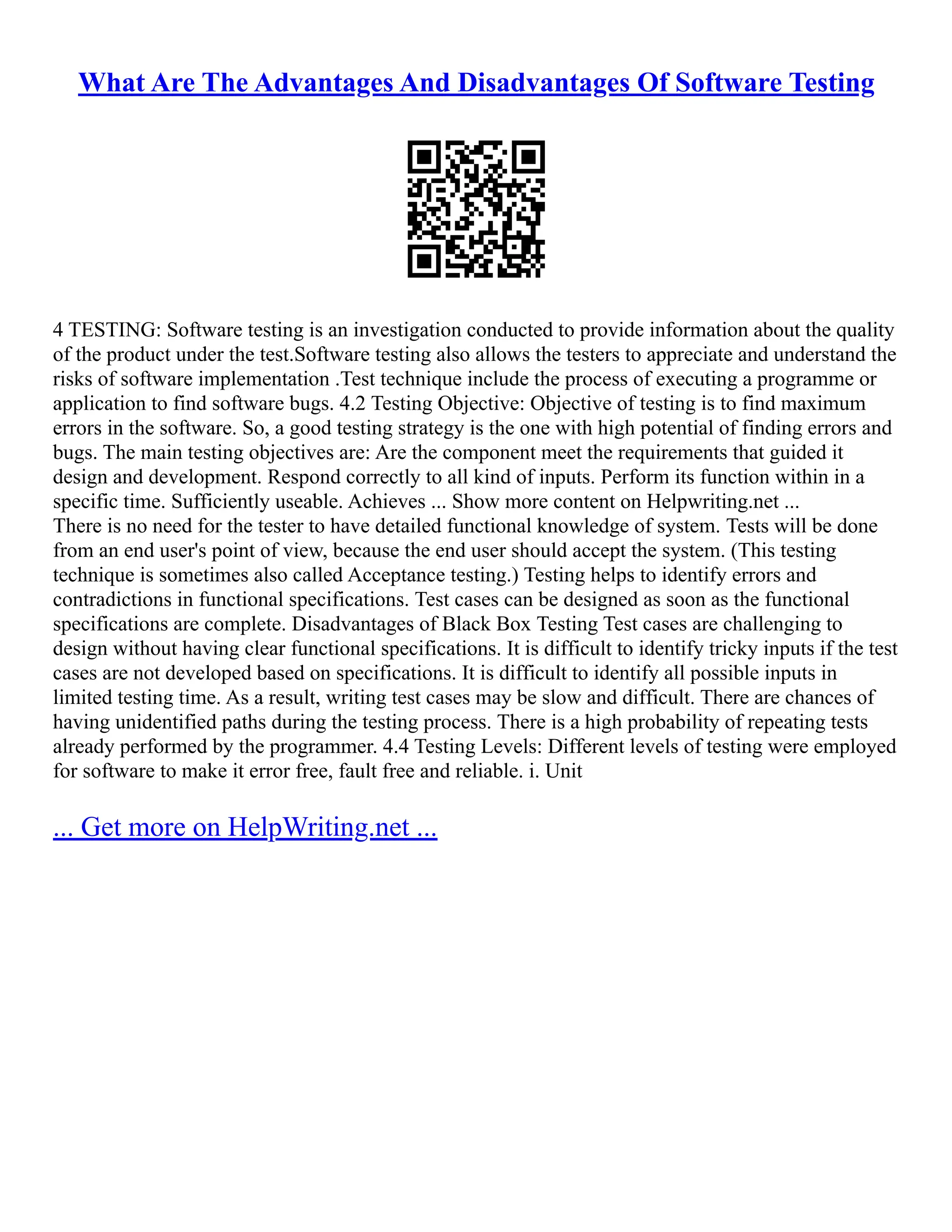 What Are The Advantages And Disadvantages Of Software Testing
4 TESTING: Software testing is an investigation conducted to provide information about the quality
of the product under the test.Software testing also allows the testers to appreciate and understand the
risks of software implementation .Test technique include the process of executing a programme or
application to find software bugs. 4.2 Testing Objective: Objective of testing is to find maximum
errors in the software. So, a good testing strategy is the one with high potential of finding errors and
bugs. The main testing objectives are: Are the component meet the requirements that guided it
design and development. Respond correctly to all kind of inputs. Perform its function within in a
specific time. Sufficiently useable. Achieves ... Show more content on Helpwriting.net ...
There is no need for the tester to have detailed functional knowledge of system. Tests will be done
from an end user's point of view, because the end user should accept the system. (This testing
technique is sometimes also called Acceptance testing.) Testing helps to identify errors and
contradictions in functional specifications. Test cases can be designed as soon as the functional
specifications are complete. Disadvantages of Black Box Testing Test cases are challenging to
design without having clear functional specifications. It is difficult to identify tricky inputs if the test
cases are not developed based on specifications. It is difficult to identify all possible inputs in
limited testing time. As a result, writing test cases may be slow and difficult. There are chances of
having unidentified paths during the testing process. There is a high probability of repeating tests
already performed by the programmer. 4.4 Testing Levels: Different levels of testing were employed
for software to make it error free, fault free and reliable. i. Unit
... Get more on HelpWriting.net ...
 