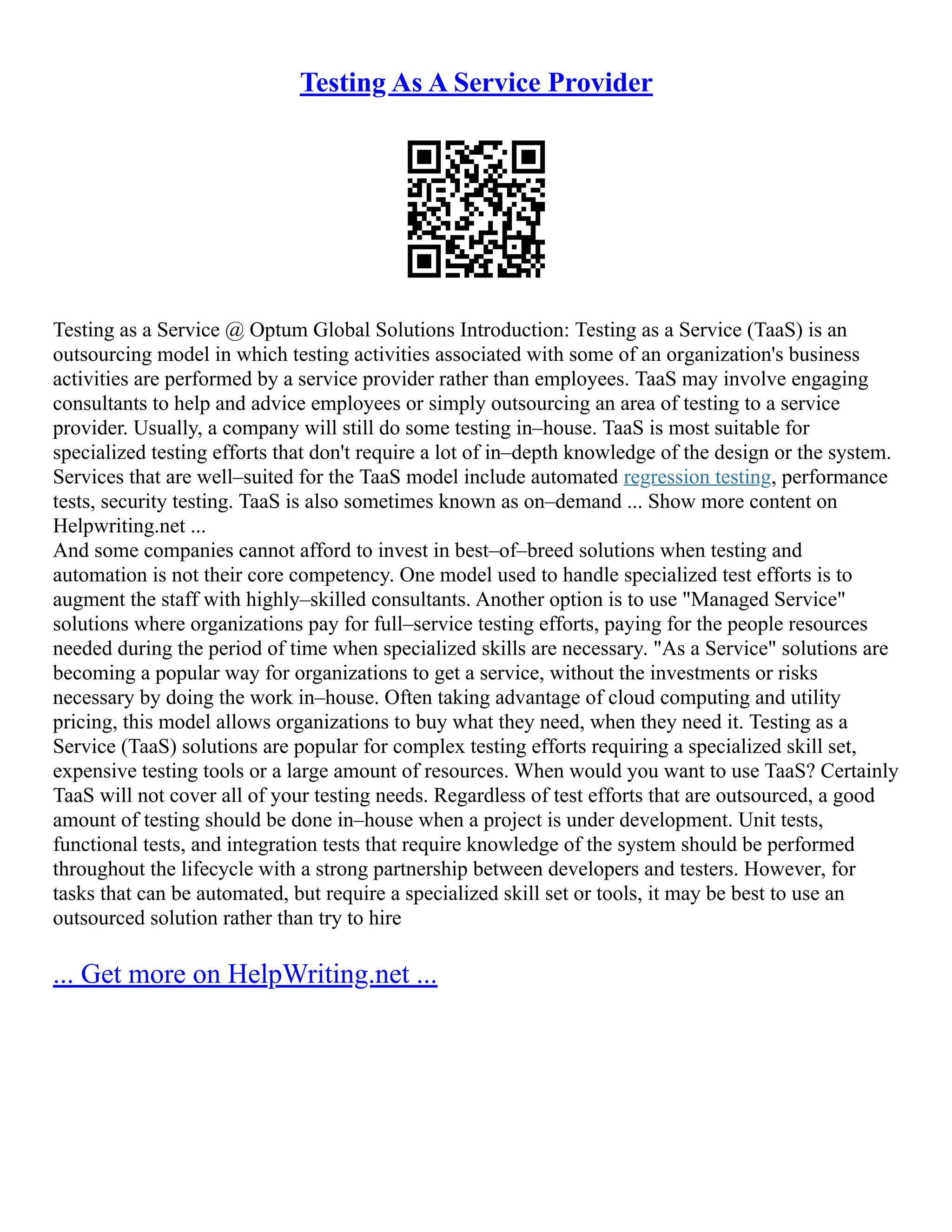 Testing As A Service Provider
Testing as a Service @ Optum Global Solutions Introduction: Testing as a Service (TaaS) is an
outsourcing model in which testing activities associated with some of an organization's business
activities are performed by a service provider rather than employees. TaaS may involve engaging
consultants to help and advice employees or simply outsourcing an area of testing to a service
provider. Usually, a company will still do some testing in–house. TaaS is most suitable for
specialized testing efforts that don't require a lot of in–depth knowledge of the design or the system.
Services that are well–suited for the TaaS model include automated regression testing, performance
tests, security testing. TaaS is also sometimes known as on–demand ... Show more content on
Helpwriting.net ...
And some companies cannot afford to invest in best–of–breed solutions when testing and
automation is not their core competency. One model used to handle specialized test efforts is to
augment the staff with highly–skilled consultants. Another option is to use "Managed Service"
solutions where organizations pay for full–service testing efforts, paying for the people resources
needed during the period of time when specialized skills are necessary. "As a Service" solutions are
becoming a popular way for organizations to get a service, without the investments or risks
necessary by doing the work in–house. Often taking advantage of cloud computing and utility
pricing, this model allows organizations to buy what they need, when they need it. Testing as a
Service (TaaS) solutions are popular for complex testing efforts requiring a specialized skill set,
expensive testing tools or a large amount of resources. When would you want to use TaaS? Certainly
TaaS will not cover all of your testing needs. Regardless of test efforts that are outsourced, a good
amount of testing should be done in–house when a project is under development. Unit tests,
functional tests, and integration tests that require knowledge of the system should be performed
throughout the lifecycle with a strong partnership between developers and testers. However, for
tasks that can be automated, but require a specialized skill set or tools, it may be best to use an
outsourced solution rather than try to hire
... Get more on HelpWriting.net ...
 