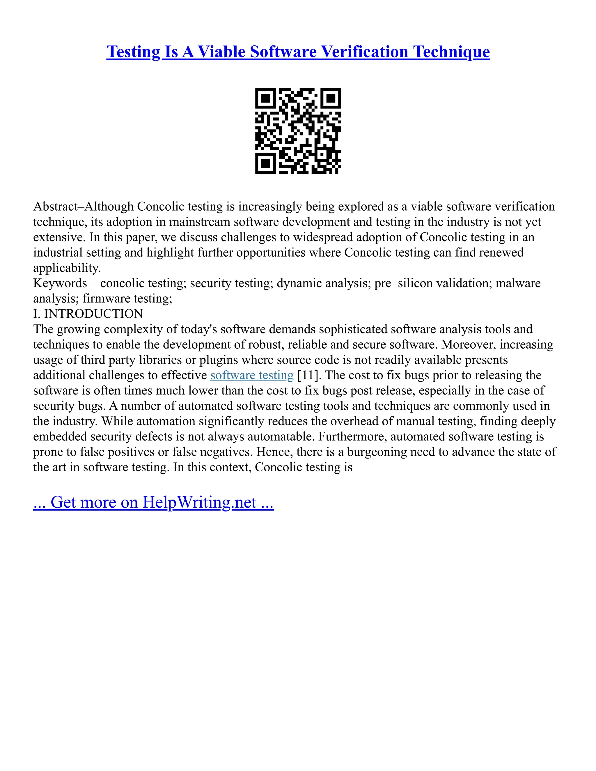 Testing Is A Viable Software Verification Technique
Abstract–Although Concolic testing is increasingly being explored as a viable software verification
technique, its adoption in mainstream software development and testing in the industry is not yet
extensive. In this paper, we discuss challenges to widespread adoption of Concolic testing in an
industrial setting and highlight further opportunities where Concolic testing can find renewed
applicability.
Keywords – concolic testing; security testing; dynamic analysis; pre–silicon validation; malware
analysis; firmware testing;
I. INTRODUCTION
The growing complexity of today's software demands sophisticated software analysis tools and
techniques to enable the development of robust, reliable and secure software. Moreover, increasing
usage of third party libraries or plugins where source code is not readily available presents
additional challenges to effective software testing [11]. The cost to fix bugs prior to releasing the
software is often times much lower than the cost to fix bugs post release, especially in the case of
security bugs. A number of automated software testing tools and techniques are commonly used in
the industry. While automation significantly reduces the overhead of manual testing, finding deeply
embedded security defects is not always automatable. Furthermore, automated software testing is
prone to false positives or false negatives. Hence, there is a burgeoning need to advance the state of
the art in software testing. In this context, Concolic testing is
... Get more on HelpWriting.net ...
 