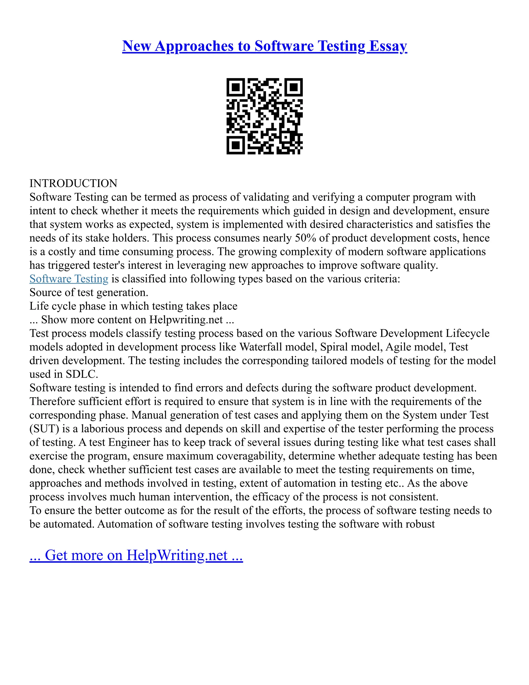 New Approaches to Software Testing Essay
INTRODUCTION
Software Testing can be termed as process of validating and verifying a computer program with
intent to check whether it meets the requirements which guided in design and development, ensure
that system works as expected, system is implemented with desired characteristics and satisfies the
needs of its stake holders. This process consumes nearly 50% of product development costs, hence
is a costly and time consuming process. The growing complexity of modern software applications
has triggered tester's interest in leveraging new approaches to improve software quality.
Software Testing is classified into following types based on the various criteria:
Source of test generation.
Life cycle phase in which testing takes place
... Show more content on Helpwriting.net ...
Test process models classify testing process based on the various Software Development Lifecycle
models adopted in development process like Waterfall model, Spiral model, Agile model, Test
driven development. The testing includes the corresponding tailored models of testing for the model
used in SDLC.
Software testing is intended to find errors and defects during the software product development.
Therefore sufficient effort is required to ensure that system is in line with the requirements of the
corresponding phase. Manual generation of test cases and applying them on the System under Test
(SUT) is a laborious process and depends on skill and expertise of the tester performing the process
of testing. A test Engineer has to keep track of several issues during testing like what test cases shall
exercise the program, ensure maximum coveragability, determine whether adequate testing has been
done, check whether sufficient test cases are available to meet the testing requirements on time,
approaches and methods involved in testing, extent of automation in testing etc.. As the above
process involves much human intervention, the efficacy of the process is not consistent.
To ensure the better outcome as for the result of the efforts, the process of software testing needs to
be automated. Automation of software testing involves testing the software with robust
... Get more on HelpWriting.net ...
 