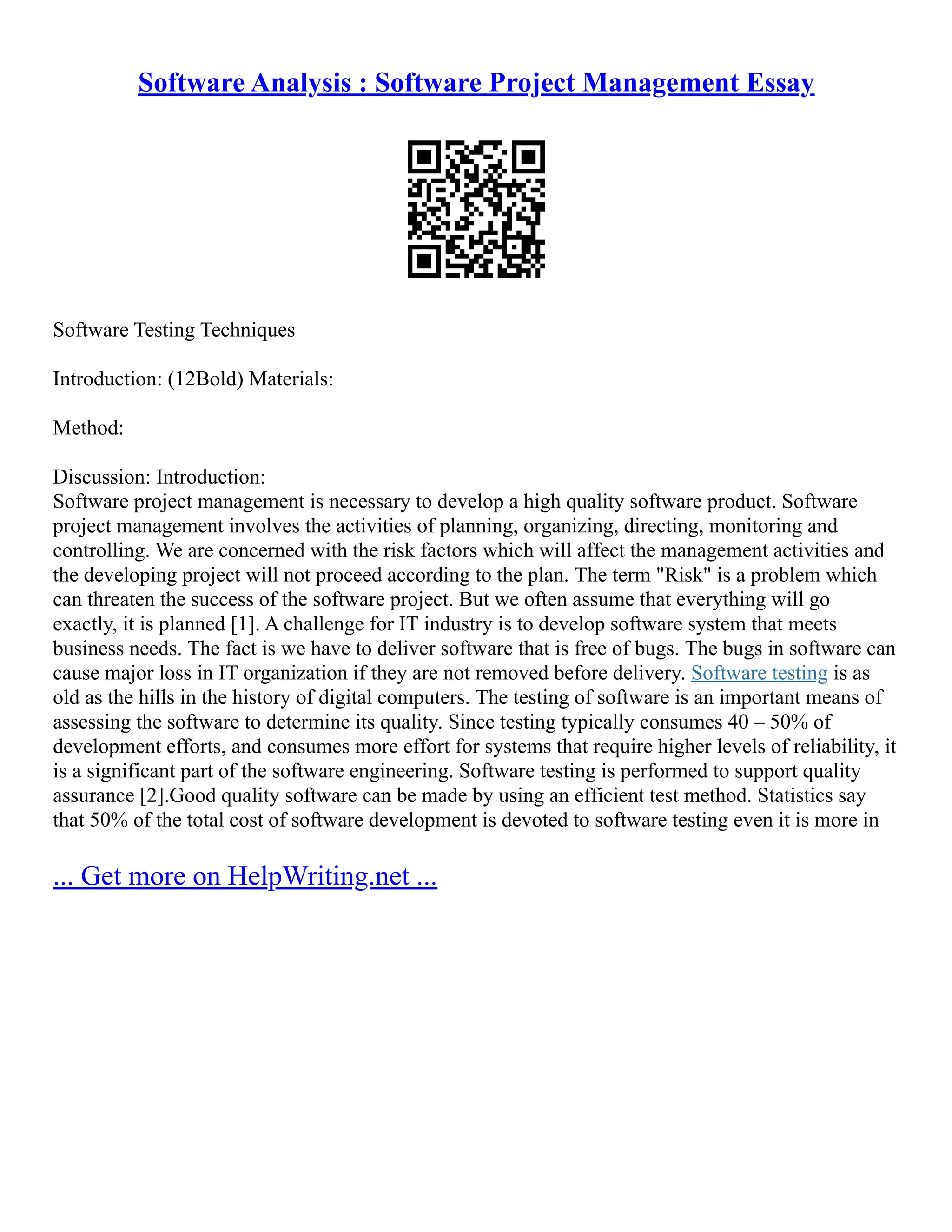 Software Analysis : Software Project Management Essay
Software Testing Techniques
Introduction: (12Bold) Materials:
Method:
Discussion: Introduction:
Software project management is necessary to develop a high quality software product. Software
project management involves the activities of planning, organizing, directing, monitoring and
controlling. We are concerned with the risk factors which will affect the management activities and
the developing project will not proceed according to the plan. The term "Risk" is a problem which
can threaten the success of the software project. But we often assume that everything will go
exactly, it is planned [1]. A challenge for IT industry is to develop software system that meets
business needs. The fact is we have to deliver software that is free of bugs. The bugs in software can
cause major loss in IT organization if they are not removed before delivery. Software testing is as
old as the hills in the history of digital computers. The testing of software is an important means of
assessing the software to determine its quality. Since testing typically consumes 40 – 50% of
development efforts, and consumes more effort for systems that require higher levels of reliability, it
is a significant part of the software engineering. Software testing is performed to support quality
assurance [2].Good quality software can be made by using an efficient test method. Statistics say
that 50% of the total cost of software development is devoted to software testing even it is more in
... Get more on HelpWriting.net ...
 