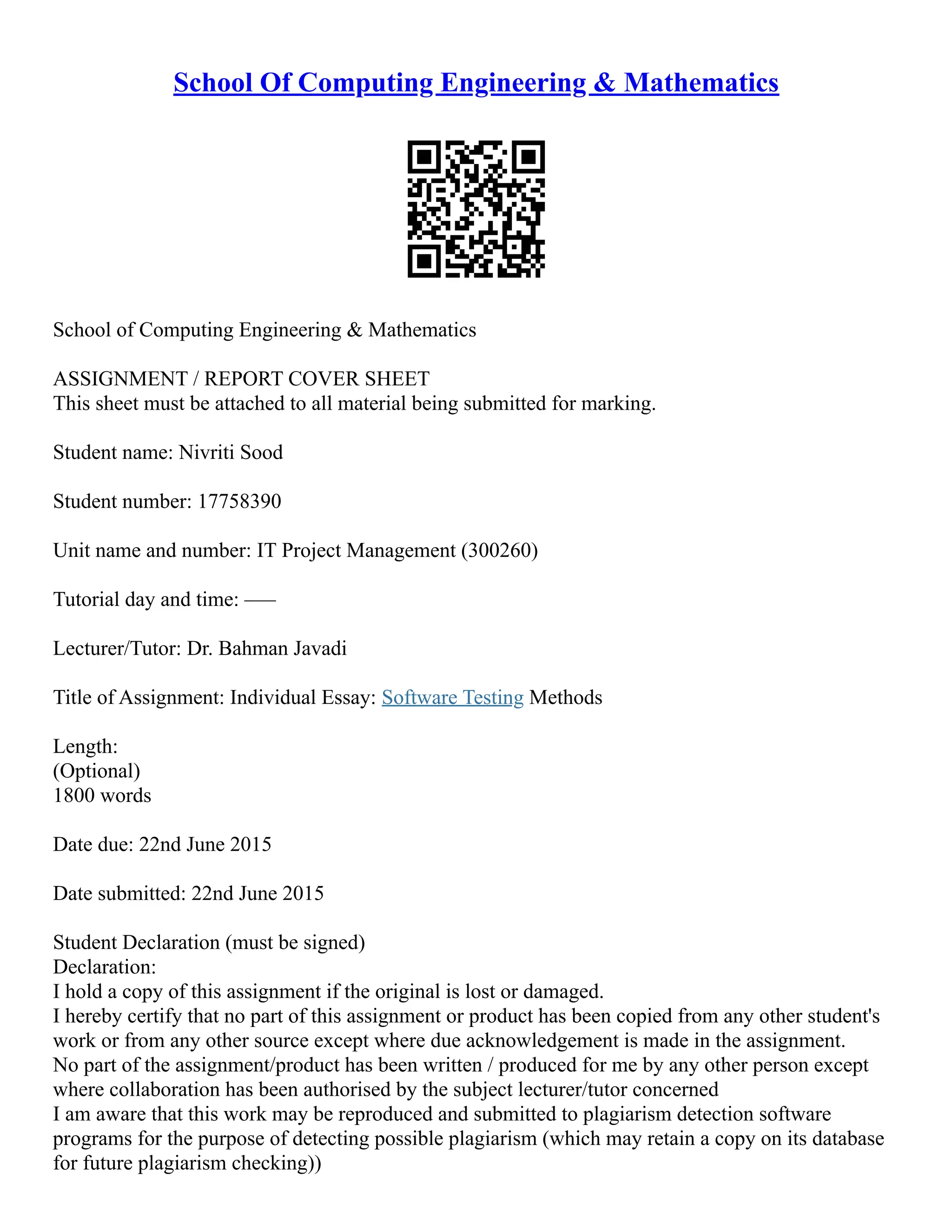 School Of Computing Engineering & Mathematics
School of Computing Engineering & Mathematics
ASSIGNMENT / REPORT COVER SHEET
This sheet must be attached to all material being submitted for marking.
Student name: Nivriti Sood
Student number: 17758390
Unit name and number: IT Project Management (300260)
Tutorial day and time: –––
Lecturer/Tutor: Dr. Bahman Javadi
Title of Assignment: Individual Essay: Software Testing Methods
Length:
(Optional)
1800 words
Date due: 22nd June 2015
Date submitted: 22nd June 2015
Student Declaration (must be signed)
Declaration:
I hold a copy of this assignment if the original is lost or damaged.
I hereby certify that no part of this assignment or product has been copied from any other student's
work or from any other source except where due acknowledgement is made in the assignment.
No part of the assignment/product has been written / produced for me by any other person except
where collaboration has been authorised by the subject lecturer/tutor concerned
I am aware that this work may be reproduced and submitted to plagiarism detection software
programs for the purpose of detecting possible plagiarism (which may retain a copy on its database
for future plagiarism checking))
 