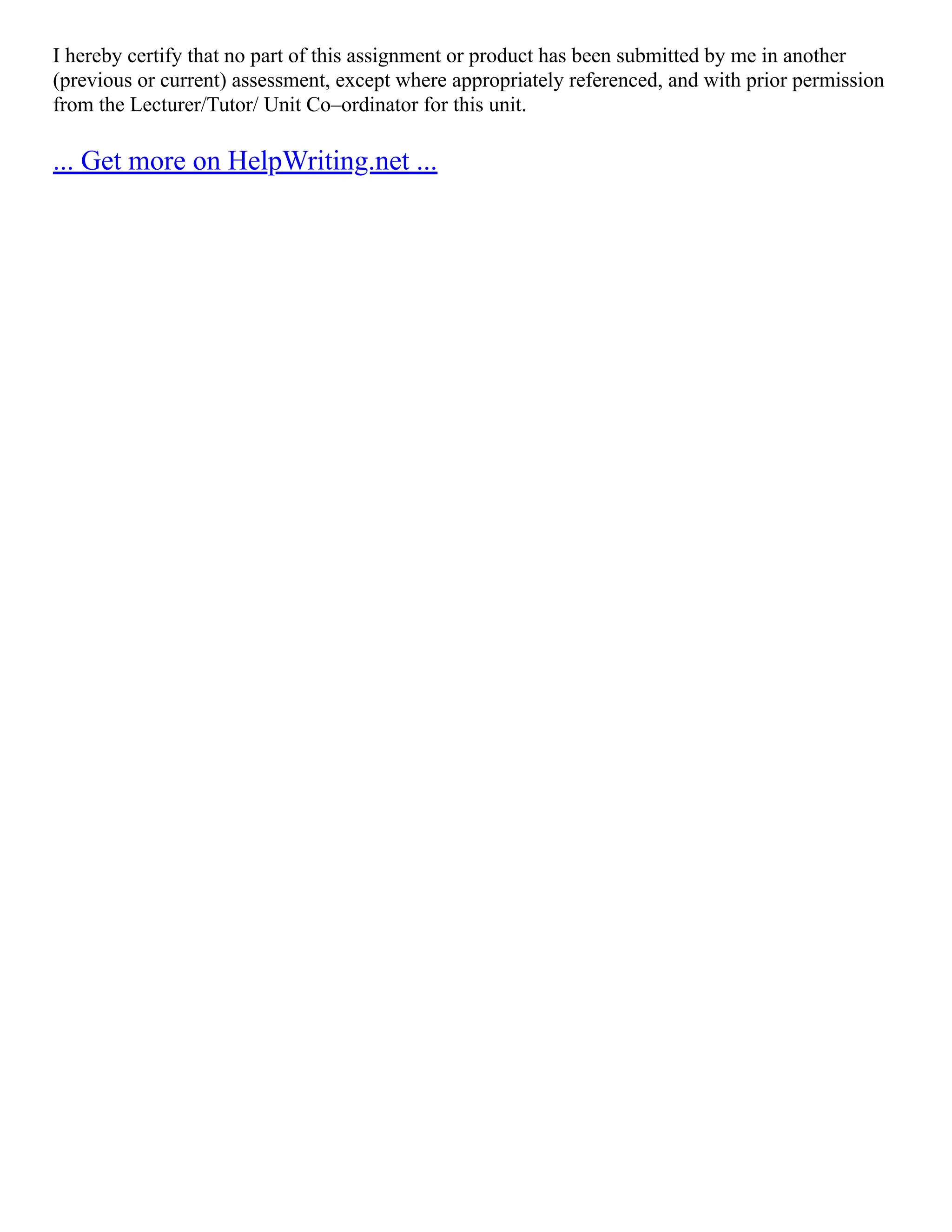 I hereby certify that no part of this assignment or product has been submitted by me in another
(previous or current) assessment, except where appropriately referenced, and with prior permission
from the Lecturer/Tutor/ Unit Co–ordinator for this unit.
... Get more on HelpWriting.net ...
 