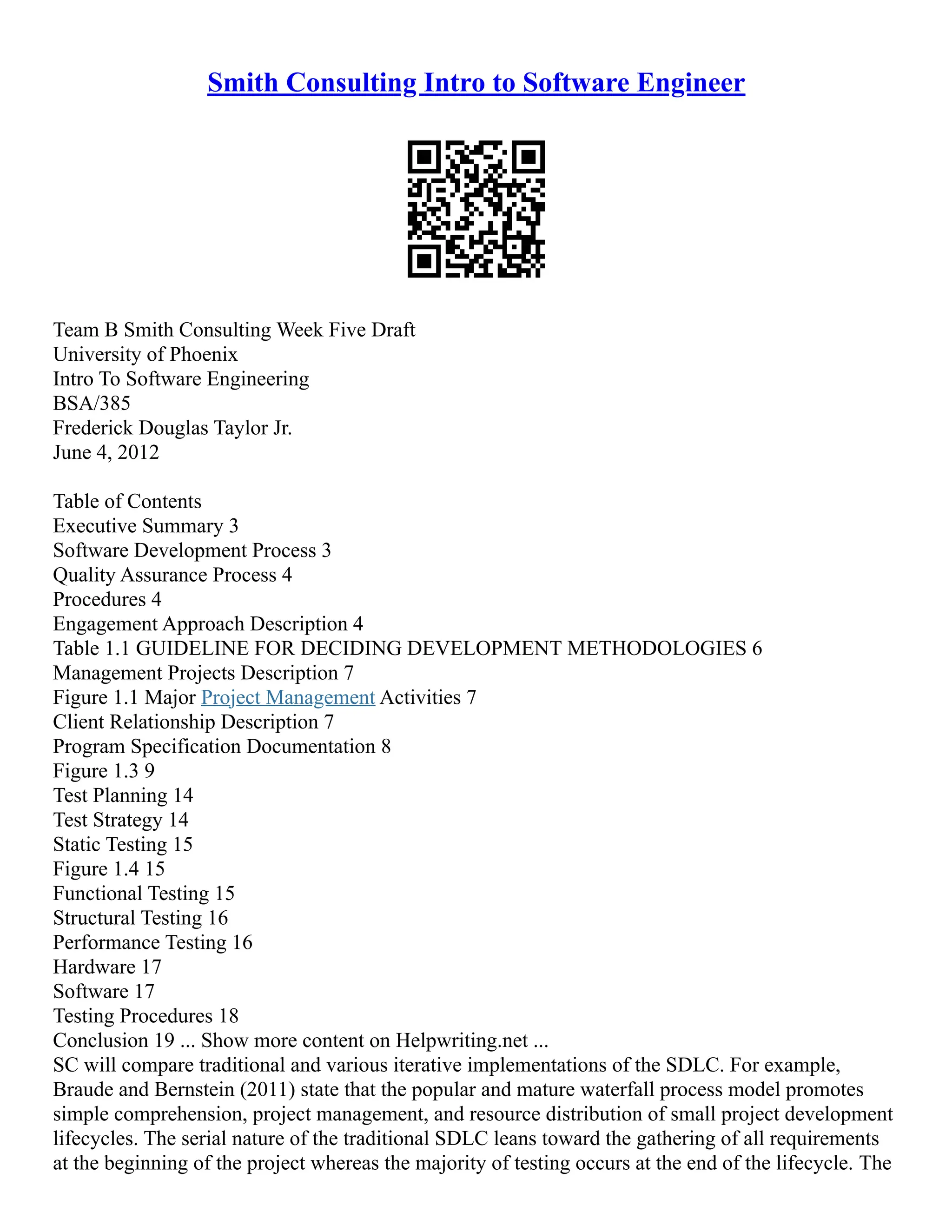 Smith Consulting Intro to Software Engineer
Team B Smith Consulting Week Five Draft
University of Phoenix
Intro To Software Engineering
BSA/385
Frederick Douglas Taylor Jr.
June 4, 2012
Table of Contents
Executive Summary 3
Software Development Process 3
Quality Assurance Process 4
Procedures 4
Engagement Approach Description 4
Table 1.1 GUIDELINE FOR DECIDING DEVELOPMENT METHODOLOGIES 6
Management Projects Description 7
Figure 1.1 Major Project Management Activities 7
Client Relationship Description 7
Program Specification Documentation 8
Figure 1.3 9
Test Planning 14
Test Strategy 14
Static Testing 15
Figure 1.4 15
Functional Testing 15
Structural Testing 16
Performance Testing 16
Hardware 17
Software 17
Testing Procedures 18
Conclusion 19 ... Show more content on Helpwriting.net ...
SC will compare traditional and various iterative implementations of the SDLC. For example,
Braude and Bernstein (2011) state that the popular and mature waterfall process model promotes
simple comprehension, project management, and resource distribution of small project development
lifecycles. The serial nature of the traditional SDLC leans toward the gathering of all requirements
at the beginning of the project whereas the majority of testing occurs at the end of the lifecycle. The
 