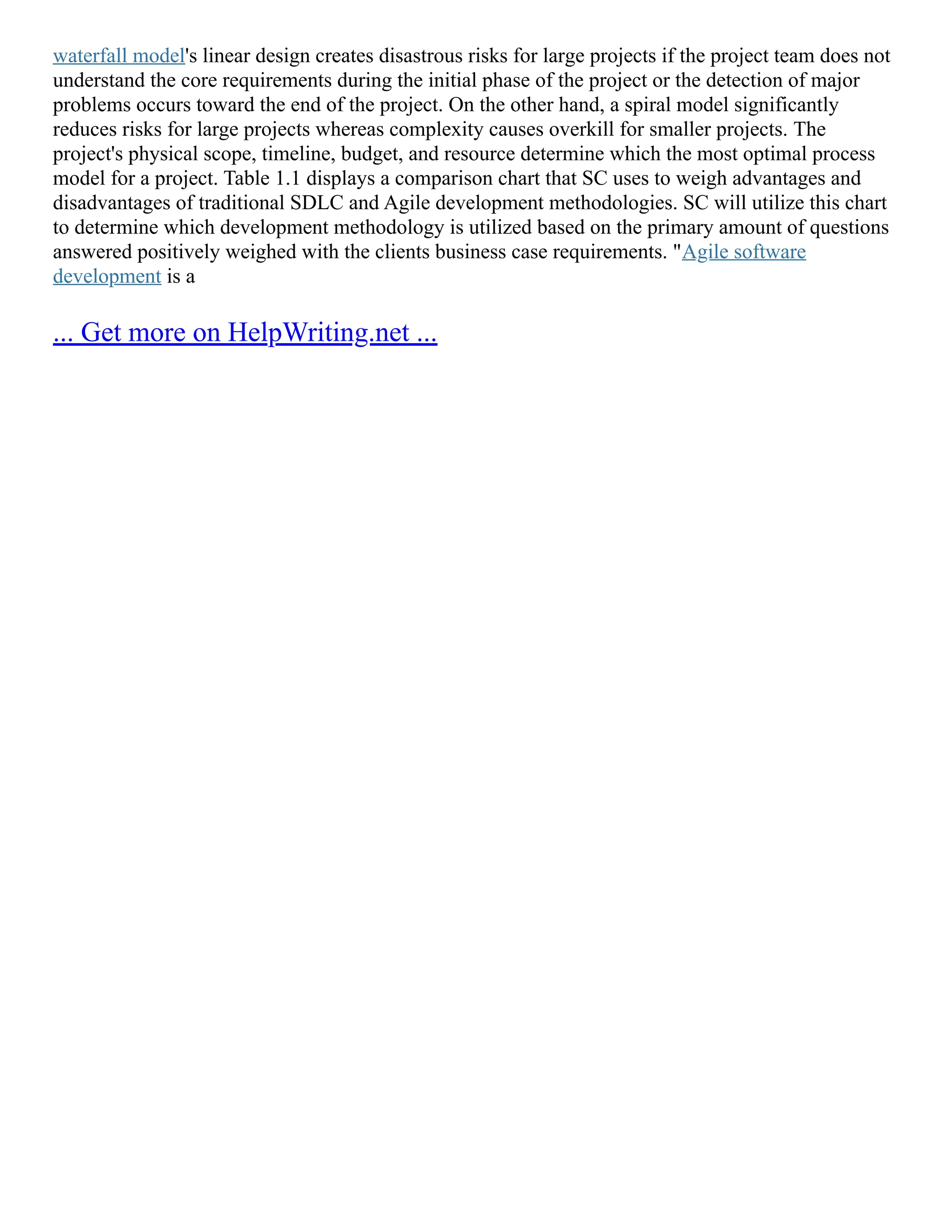 waterfall model's linear design creates disastrous risks for large projects if the project team does not
understand the core requirements during the initial phase of the project or the detection of major
problems occurs toward the end of the project. On the other hand, a spiral model significantly
reduces risks for large projects whereas complexity causes overkill for smaller projects. The
project's physical scope, timeline, budget, and resource determine which the most optimal process
model for a project. Table 1.1 displays a comparison chart that SC uses to weigh advantages and
disadvantages of traditional SDLC and Agile development methodologies. SC will utilize this chart
to determine which development methodology is utilized based on the primary amount of questions
answered positively weighed with the clients business case requirements. "Agile software
development is a
... Get more on HelpWriting.net ...
 