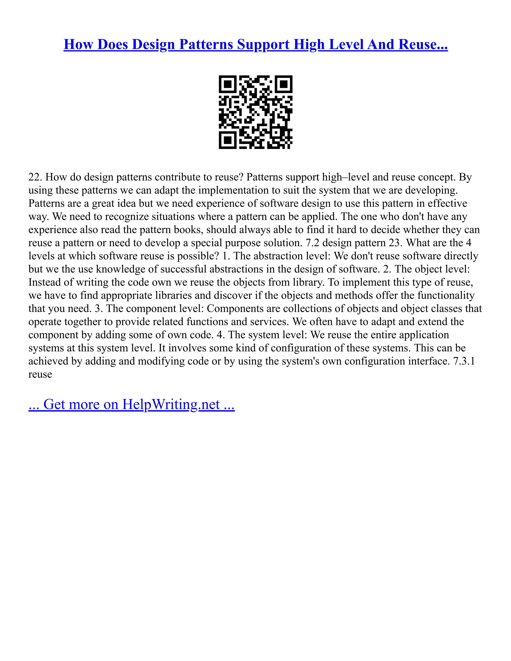 How Does Design Patterns Support High Level And Reuse...
22. How do design patterns contribute to reuse? Patterns support high–level and reuse concept. By
using these patterns we can adapt the implementation to suit the system that we are developing.
Patterns are a great idea but we need experience of software design to use this pattern in effective
way. We need to recognize situations where a pattern can be applied. The one who don't have any
experience also read the pattern books, should always able to find it hard to decide whether they can
reuse a pattern or need to develop a special purpose solution. 7.2 design pattern 23. What are the 4
levels at which software reuse is possible? 1. The abstraction level: We don't reuse software directly
but we the use knowledge of successful abstractions in the design of software. 2. The object level:
Instead of writing the code own we reuse the objects from library. To implement this type of reuse,
we have to find appropriate libraries and discover if the objects and methods offer the functionality
that you need. 3. The component level: Components are collections of objects and object classes that
operate together to provide related functions and services. We often have to adapt and extend the
component by adding some of own code. 4. The system level: We reuse the entire application
systems at this system level. It involves some kind of configuration of these systems. This can be
achieved by adding and modifying code or by using the system's own configuration interface. 7.3.1
reuse
... Get more on HelpWriting.net ...
 