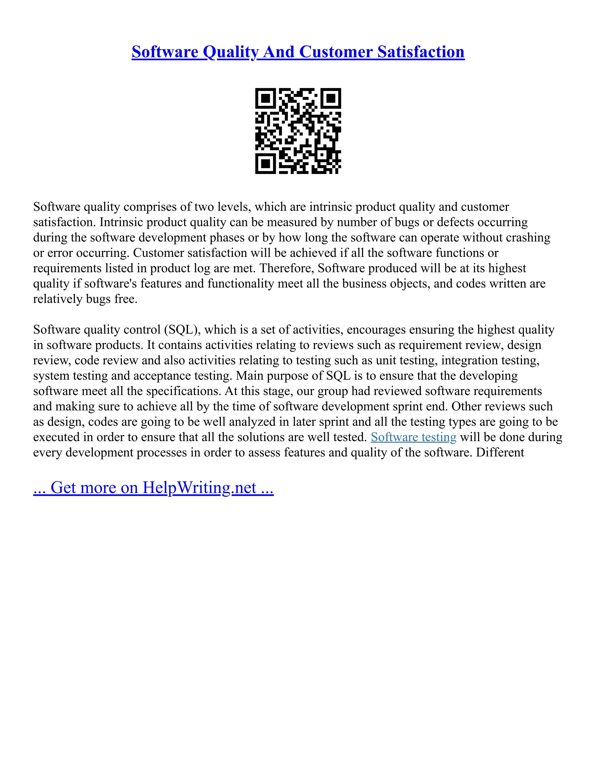 Software Quality And Customer Satisfaction
Software quality comprises of two levels, which are intrinsic product quality and customer
satisfaction. Intrinsic product quality can be measured by number of bugs or defects occurring
during the software development phases or by how long the software can operate without crashing
or error occurring. Customer satisfaction will be achieved if all the software functions or
requirements listed in product log are met. Therefore, Software produced will be at its highest
quality if software's features and functionality meet all the business objects, and codes written are
relatively bugs free.
Software quality control (SQL), which is a set of activities, encourages ensuring the highest quality
in software products. It contains activities relating to reviews such as requirement review, design
review, code review and also activities relating to testing such as unit testing, integration testing,
system testing and acceptance testing. Main purpose of SQL is to ensure that the developing
software meet all the specifications. At this stage, our group had reviewed software requirements
and making sure to achieve all by the time of software development sprint end. Other reviews such
as design, codes are going to be well analyzed in later sprint and all the testing types are going to be
executed in order to ensure that all the solutions are well tested. Software testing will be done during
every development processes in order to assess features and quality of the software. Different
... Get more on HelpWriting.net ...
 