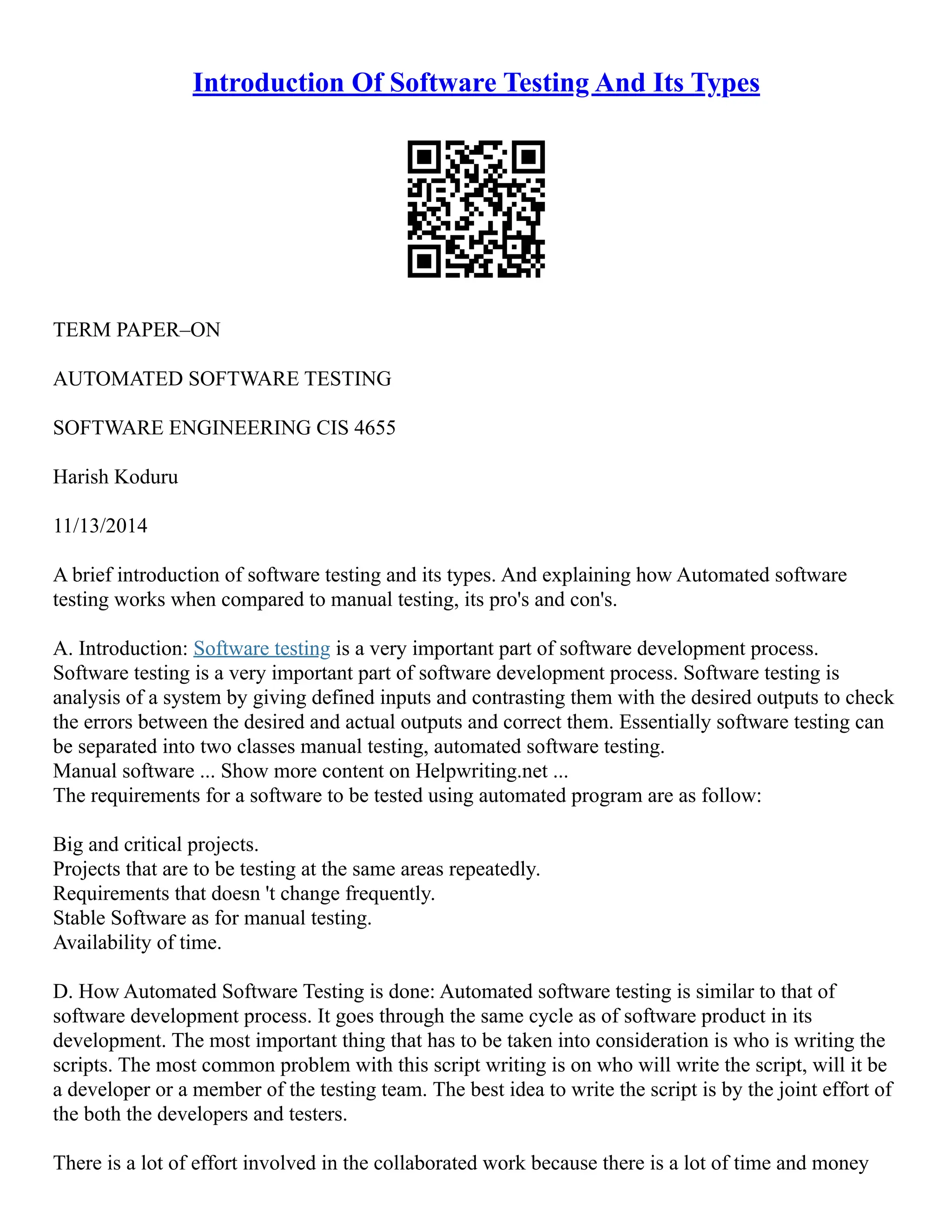 Introduction Of Software Testing And Its Types
TERM PAPER–ON
AUTOMATED SOFTWARE TESTING
SOFTWARE ENGINEERING CIS 4655
Harish Koduru
11/13/2014
A brief introduction of software testing and its types. And explaining how Automated software
testing works when compared to manual testing, its pro's and con's.
A. Introduction: Software testing is a very important part of software development process.
Software testing is a very important part of software development process. Software testing is
analysis of a system by giving defined inputs and contrasting them with the desired outputs to check
the errors between the desired and actual outputs and correct them. Essentially software testing can
be separated into two classes manual testing, automated software testing.
Manual software ... Show more content on Helpwriting.net ...
The requirements for a software to be tested using automated program are as follow:
Big and critical projects.
Projects that are to be testing at the same areas repeatedly.
Requirements that doesn 't change frequently.
Stable Software as for manual testing.
Availability of time.
D. How Automated Software Testing is done: Automated software testing is similar to that of
software development process. It goes through the same cycle as of software product in its
development. The most important thing that has to be taken into consideration is who is writing the
scripts. The most common problem with this script writing is on who will write the script, will it be
a developer or a member of the testing team. The best idea to write the script is by the joint effort of
the both the developers and testers.
There is a lot of effort involved in the collaborated work because there is a lot of time and money
 