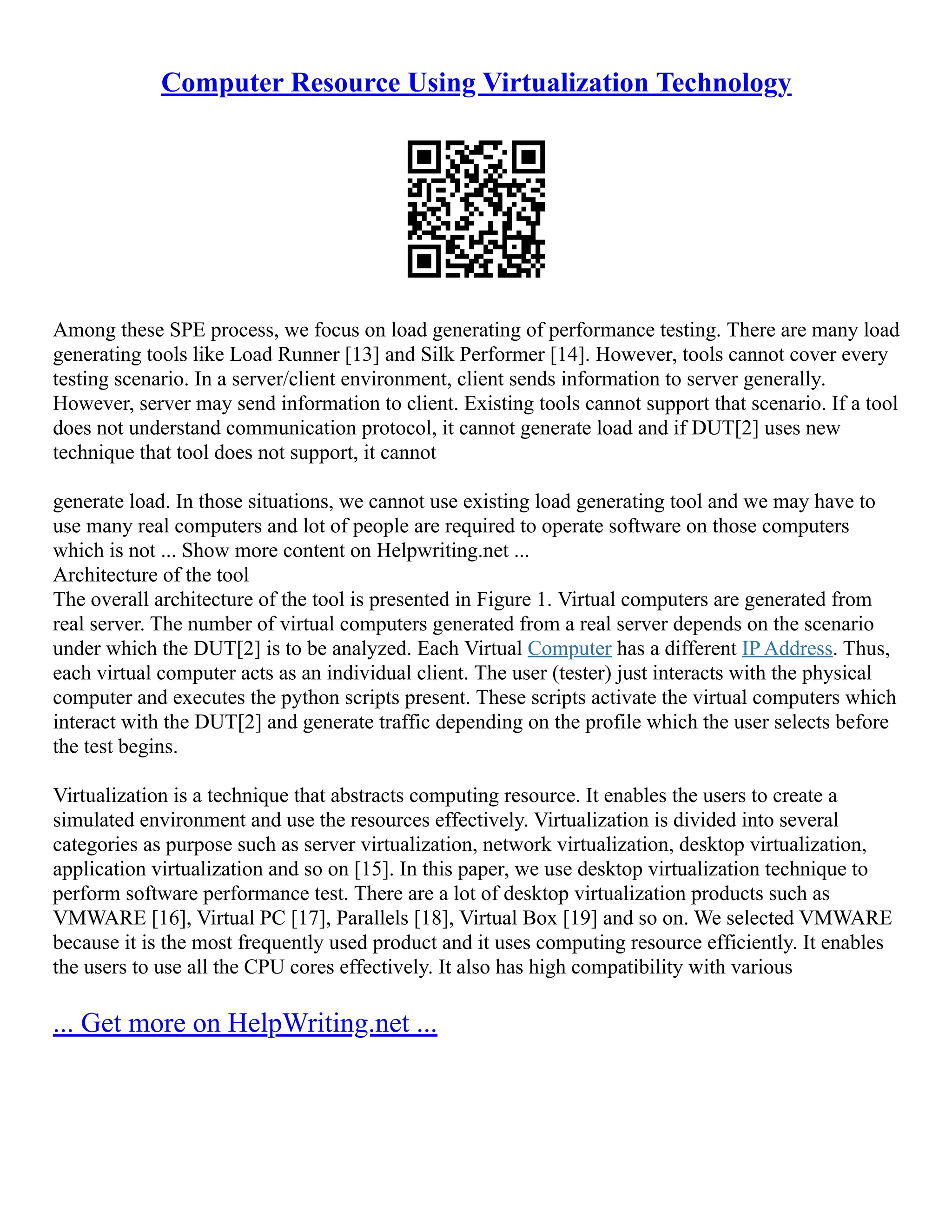 Computer Resource Using Virtualization Technology
Among these SPE process, we focus on load generating of performance testing. There are many load
generating tools like Load Runner [13] and Silk Performer [14]. However, tools cannot cover every
testing scenario. In a server/client environment, client sends information to server generally.
However, server may send information to client. Existing tools cannot support that scenario. If a tool
does not understand communication protocol, it cannot generate load and if DUT[2] uses new
technique that tool does not support, it cannot
generate load. In those situations, we cannot use existing load generating tool and we may have to
use many real computers and lot of people are required to operate software on those computers
which is not ... Show more content on Helpwriting.net ...
Architecture of the tool
The overall architecture of the tool is presented in Figure 1. Virtual computers are generated from
real server. The number of virtual computers generated from a real server depends on the scenario
under which the DUT[2] is to be analyzed. Each Virtual Computer has a different IP Address. Thus,
each virtual computer acts as an individual client. The user (tester) just interacts with the physical
computer and executes the python scripts present. These scripts activate the virtual computers which
interact with the DUT[2] and generate traffic depending on the profile which the user selects before
the test begins.
Virtualization is a technique that abstracts computing resource. It enables the users to create a
simulated environment and use the resources effectively. Virtualization is divided into several
categories as purpose such as server virtualization, network virtualization, desktop virtualization,
application virtualization and so on [15]. In this paper, we use desktop virtualization technique to
perform software performance test. There are a lot of desktop virtualization products such as
VMWARE [16], Virtual PC [17], Parallels [18], Virtual Box [19] and so on. We selected VMWARE
because it is the most frequently used product and it uses computing resource efficiently. It enables
the users to use all the CPU cores effectively. It also has high compatibility with various
... Get more on HelpWriting.net ...
 