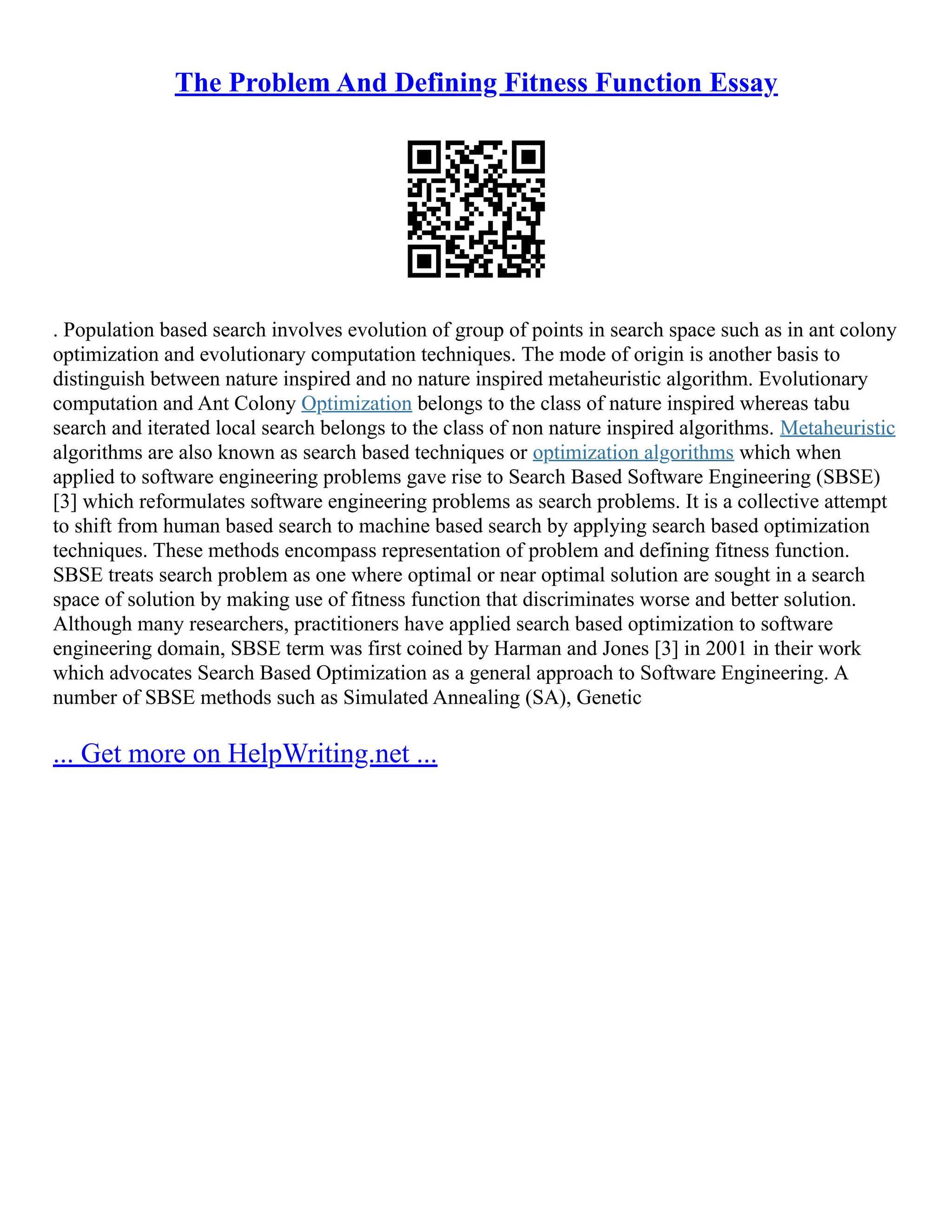 The Problem And Defining Fitness Function Essay
. Population based search involves evolution of group of points in search space such as in ant colony
optimization and evolutionary computation techniques. The mode of origin is another basis to
distinguish between nature inspired and no nature inspired metaheuristic algorithm. Evolutionary
computation and Ant Colony Optimization belongs to the class of nature inspired whereas tabu
search and iterated local search belongs to the class of non nature inspired algorithms. Metaheuristic
algorithms are also known as search based techniques or optimization algorithms which when
applied to software engineering problems gave rise to Search Based Software Engineering (SBSE)
[3] which reformulates software engineering problems as search problems. It is a collective attempt
to shift from human based search to machine based search by applying search based optimization
techniques. These methods encompass representation of problem and defining fitness function.
SBSE treats search problem as one where optimal or near optimal solution are sought in a search
space of solution by making use of fitness function that discriminates worse and better solution.
Although many researchers, practitioners have applied search based optimization to software
engineering domain, SBSE term was first coined by Harman and Jones [3] in 2001 in their work
which advocates Search Based Optimization as a general approach to Software Engineering. A
number of SBSE methods such as Simulated Annealing (SA), Genetic
... Get more on HelpWriting.net ...
 