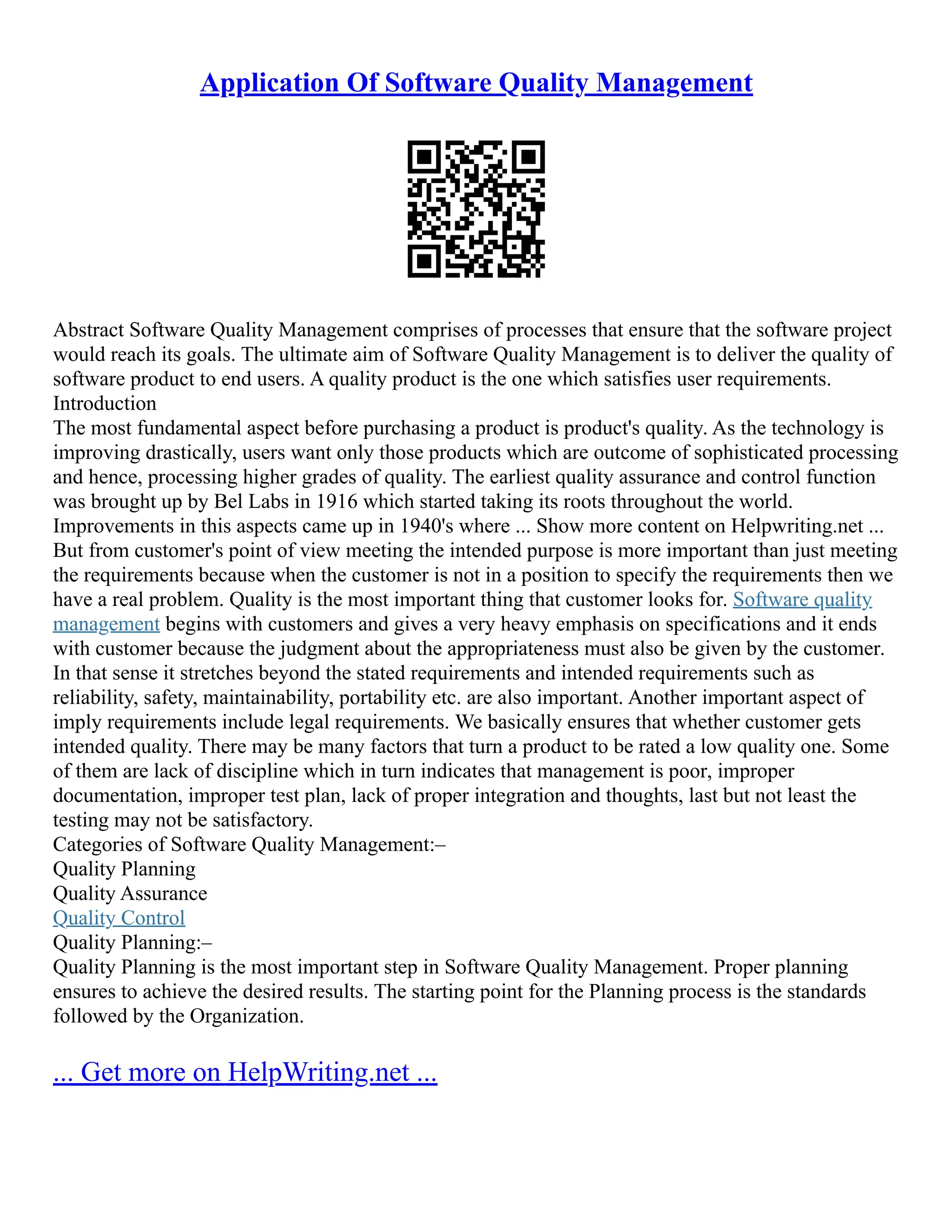 Application Of Software Quality Management
Abstract Software Quality Management comprises of processes that ensure that the software project
would reach its goals. The ultimate aim of Software Quality Management is to deliver the quality of
software product to end users. A quality product is the one which satisfies user requirements.
Introduction
The most fundamental aspect before purchasing a product is product's quality. As the technology is
improving drastically, users want only those products which are outcome of sophisticated processing
and hence, processing higher grades of quality. The earliest quality assurance and control function
was brought up by Bel Labs in 1916 which started taking its roots throughout the world.
Improvements in this aspects came up in 1940's where ... Show more content on Helpwriting.net ...
But from customer's point of view meeting the intended purpose is more important than just meeting
the requirements because when the customer is not in a position to specify the requirements then we
have a real problem. Quality is the most important thing that customer looks for. Software quality
management begins with customers and gives a very heavy emphasis on specifications and it ends
with customer because the judgment about the appropriateness must also be given by the customer.
In that sense it stretches beyond the stated requirements and intended requirements such as
reliability, safety, maintainability, portability etc. are also important. Another important aspect of
imply requirements include legal requirements. We basically ensures that whether customer gets
intended quality. There may be many factors that turn a product to be rated a low quality one. Some
of them are lack of discipline which in turn indicates that management is poor, improper
documentation, improper test plan, lack of proper integration and thoughts, last but not least the
testing may not be satisfactory.
Categories of Software Quality Management:–
Quality Planning
Quality Assurance
Quality Control
Quality Planning:–
Quality Planning is the most important step in Software Quality Management. Proper planning
ensures to achieve the desired results. The starting point for the Planning process is the standards
followed by the Organization.
... Get more on HelpWriting.net ...
 