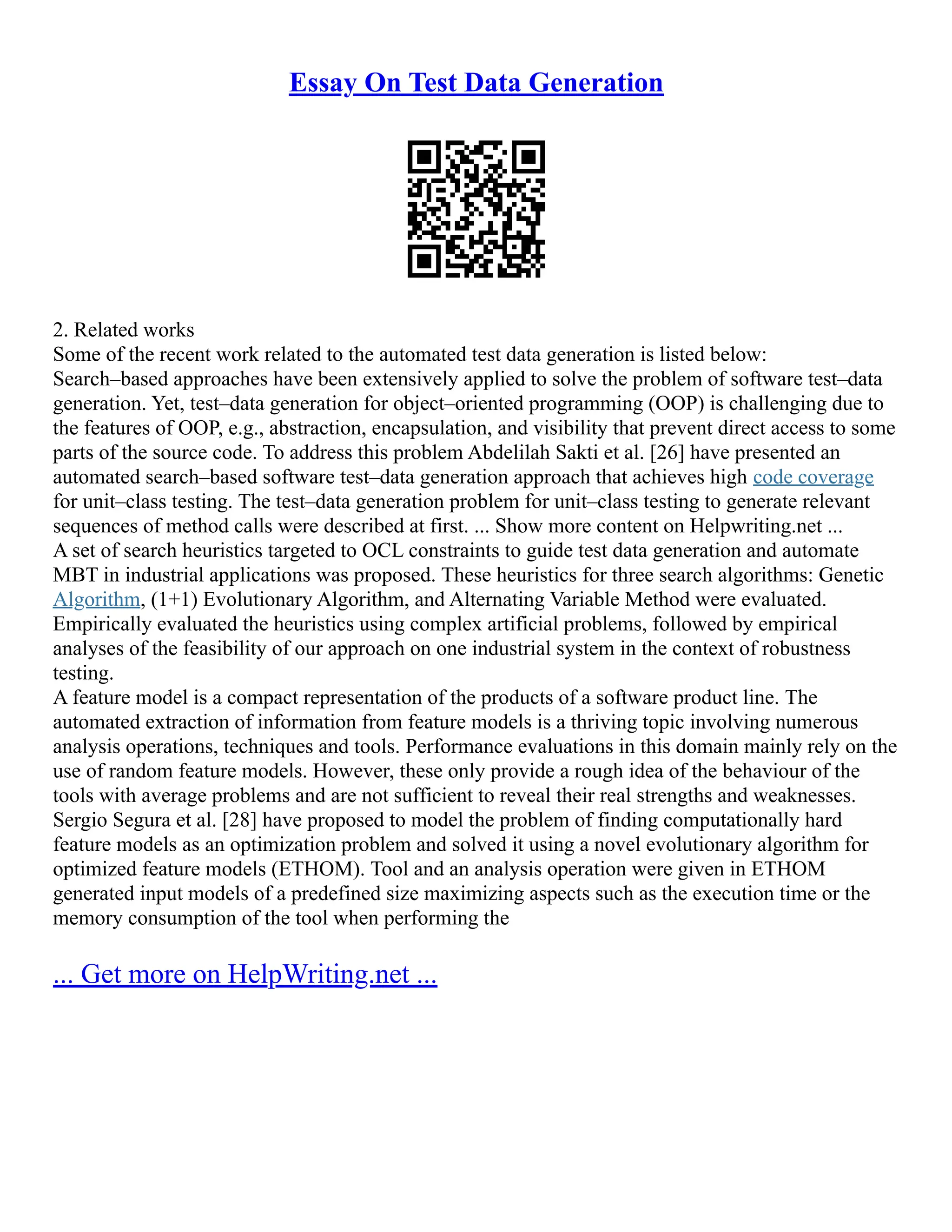 Essay On Test Data Generation
2. Related works
Some of the recent work related to the automated test data generation is listed below:
Search–based approaches have been extensively applied to solve the problem of software test–data
generation. Yet, test–data generation for object–oriented programming (OOP) is challenging due to
the features of OOP, e.g., abstraction, encapsulation, and visibility that prevent direct access to some
parts of the source code. To address this problem Abdelilah Sakti et al. [26] have presented an
automated search–based software test–data generation approach that achieves high code coverage
for unit–class testing. The test–data generation problem for unit–class testing to generate relevant
sequences of method calls were described at first. ... Show more content on Helpwriting.net ...
A set of search heuristics targeted to OCL constraints to guide test data generation and automate
MBT in industrial applications was proposed. These heuristics for three search algorithms: Genetic
Algorithm, (1+1) Evolutionary Algorithm, and Alternating Variable Method were evaluated.
Empirically evaluated the heuristics using complex artificial problems, followed by empirical
analyses of the feasibility of our approach on one industrial system in the context of robustness
testing.
A feature model is a compact representation of the products of a software product line. The
automated extraction of information from feature models is a thriving topic involving numerous
analysis operations, techniques and tools. Performance evaluations in this domain mainly rely on the
use of random feature models. However, these only provide a rough idea of the behaviour of the
tools with average problems and are not sufficient to reveal their real strengths and weaknesses.
Sergio Segura et al. [28] have proposed to model the problem of finding computationally hard
feature models as an optimization problem and solved it using a novel evolutionary algorithm for
optimized feature models (ETHOM). Tool and an analysis operation were given in ETHOM
generated input models of a predefined size maximizing aspects such as the execution time or the
memory consumption of the tool when performing the
... Get more on HelpWriting.net ...
 