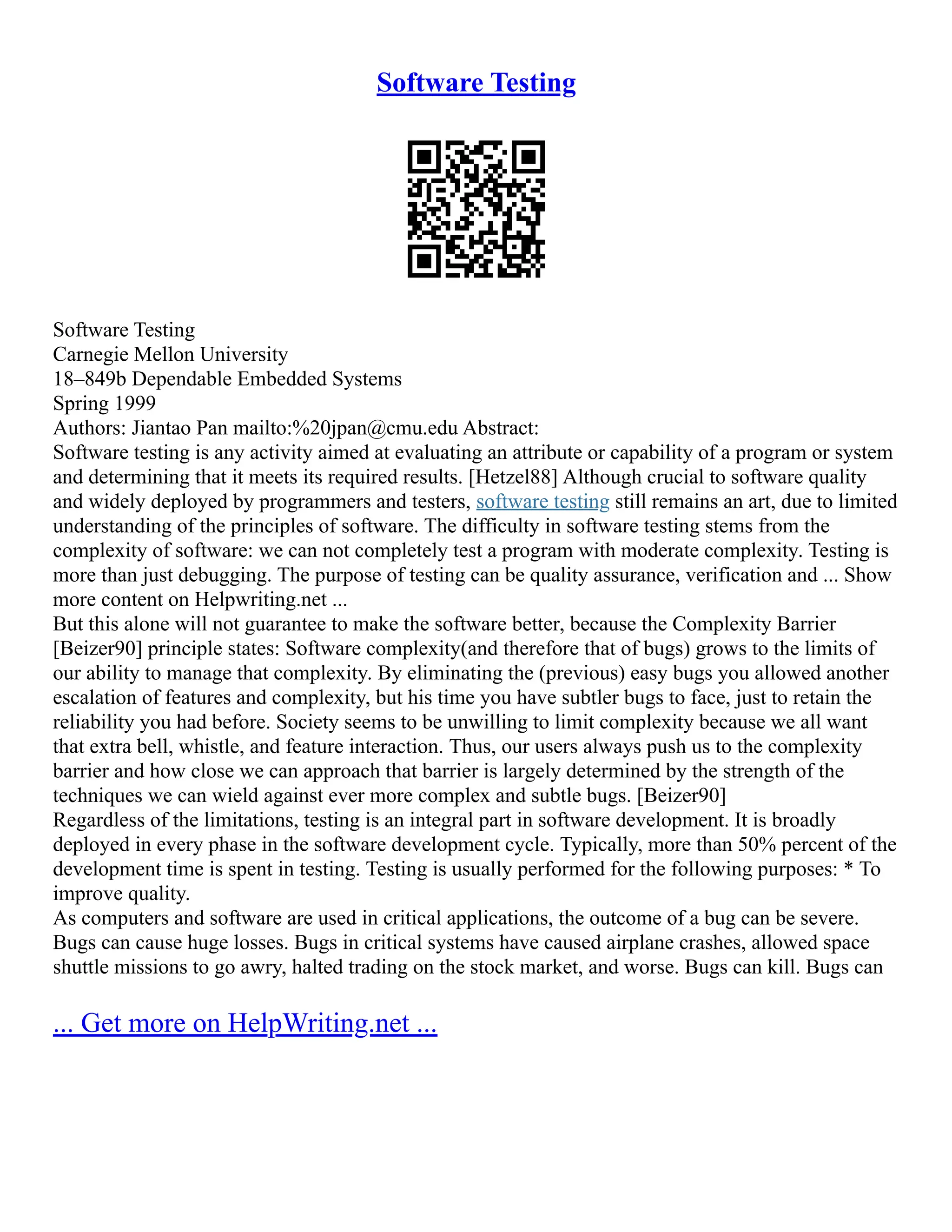 Software Testing
Software Testing
Carnegie Mellon University
18–849b Dependable Embedded Systems
Spring 1999
Authors: Jiantao Pan mailto:%20jpan@cmu.edu Abstract:
Software testing is any activity aimed at evaluating an attribute or capability of a program or system
and determining that it meets its required results. [Hetzel88] Although crucial to software quality
and widely deployed by programmers and testers, software testing still remains an art, due to limited
understanding of the principles of software. The difficulty in software testing stems from the
complexity of software: we can not completely test a program with moderate complexity. Testing is
more than just debugging. The purpose of testing can be quality assurance, verification and ... Show
more content on Helpwriting.net ...
But this alone will not guarantee to make the software better, because the Complexity Barrier
[Beizer90] principle states: Software complexity(and therefore that of bugs) grows to the limits of
our ability to manage that complexity. By eliminating the (previous) easy bugs you allowed another
escalation of features and complexity, but his time you have subtler bugs to face, just to retain the
reliability you had before. Society seems to be unwilling to limit complexity because we all want
that extra bell, whistle, and feature interaction. Thus, our users always push us to the complexity
barrier and how close we can approach that barrier is largely determined by the strength of the
techniques we can wield against ever more complex and subtle bugs. [Beizer90]
Regardless of the limitations, testing is an integral part in software development. It is broadly
deployed in every phase in the software development cycle. Typically, more than 50% percent of the
development time is spent in testing. Testing is usually performed for the following purposes: * To
improve quality.
As computers and software are used in critical applications, the outcome of a bug can be severe.
Bugs can cause huge losses. Bugs in critical systems have caused airplane crashes, allowed space
shuttle missions to go awry, halted trading on the stock market, and worse. Bugs can kill. Bugs can
... Get more on HelpWriting.net ...
 