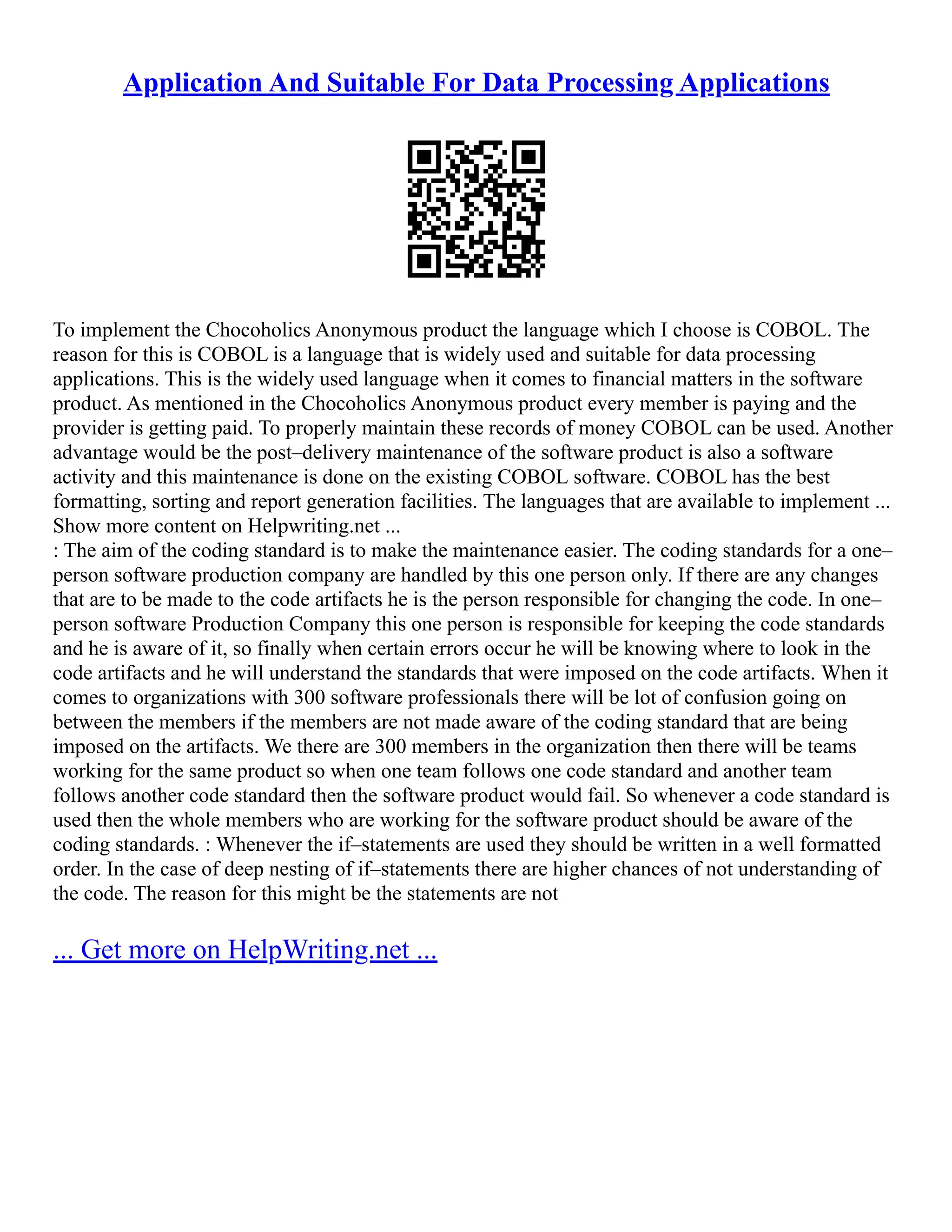 Application And Suitable For Data Processing Applications
To implement the Chocoholics Anonymous product the language which I choose is COBOL. The
reason for this is COBOL is a language that is widely used and suitable for data processing
applications. This is the widely used language when it comes to financial matters in the software
product. As mentioned in the Chocoholics Anonymous product every member is paying and the
provider is getting paid. To properly maintain these records of money COBOL can be used. Another
advantage would be the post–delivery maintenance of the software product is also a software
activity and this maintenance is done on the existing COBOL software. COBOL has the best
formatting, sorting and report generation facilities. The languages that are available to implement ...
Show more content on Helpwriting.net ...
: The aim of the coding standard is to make the maintenance easier. The coding standards for a one–
person software production company are handled by this one person only. If there are any changes
that are to be made to the code artifacts he is the person responsible for changing the code. In one–
person software Production Company this one person is responsible for keeping the code standards
and he is aware of it, so finally when certain errors occur he will be knowing where to look in the
code artifacts and he will understand the standards that were imposed on the code artifacts. When it
comes to organizations with 300 software professionals there will be lot of confusion going on
between the members if the members are not made aware of the coding standard that are being
imposed on the artifacts. We there are 300 members in the organization then there will be teams
working for the same product so when one team follows one code standard and another team
follows another code standard then the software product would fail. So whenever a code standard is
used then the whole members who are working for the software product should be aware of the
coding standards. : Whenever the if–statements are used they should be written in a well formatted
order. In the case of deep nesting of if–statements there are higher chances of not understanding of
the code. The reason for this might be the statements are not
... Get more on HelpWriting.net ...
 
