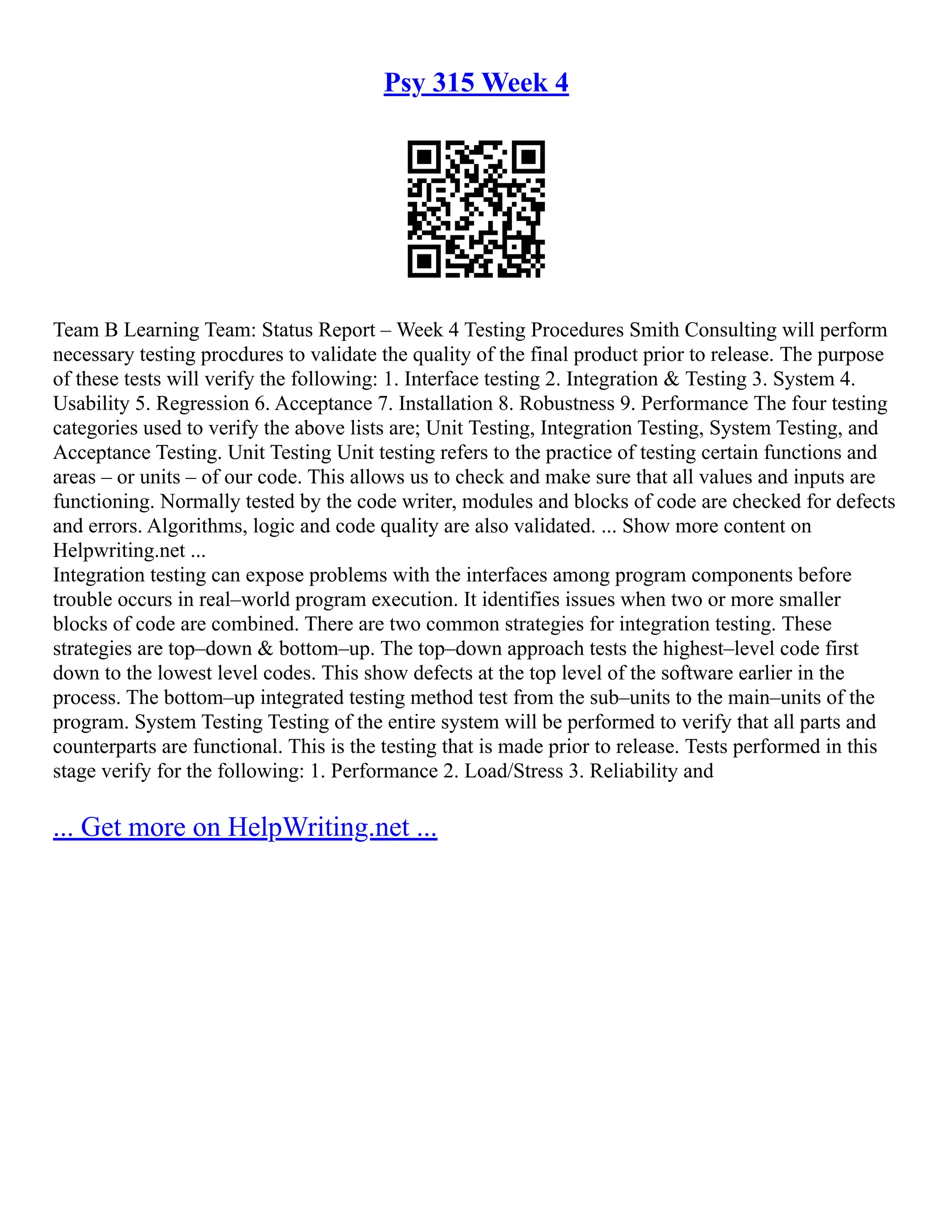 Psy 315 Week 4
Team B Learning Team: Status Report – Week 4 Testing Procedures Smith Consulting will perform
necessary testing procdures to validate the quality of the final product prior to release. The purpose
of these tests will verify the following: 1. Interface testing 2. Integration & Testing 3. System 4.
Usability 5. Regression 6. Acceptance 7. Installation 8. Robustness 9. Performance The four testing
categories used to verify the above lists are; Unit Testing, Integration Testing, System Testing, and
Acceptance Testing. Unit Testing Unit testing refers to the practice of testing certain functions and
areas – or units – of our code. This allows us to check and make sure that all values and inputs are
functioning. Normally tested by the code writer, modules and blocks of code are checked for defects
and errors. Algorithms, logic and code quality are also validated. ... Show more content on
Helpwriting.net ...
Integration testing can expose problems with the interfaces among program components before
trouble occurs in real–world program execution. It identifies issues when two or more smaller
blocks of code are combined. There are two common strategies for integration testing. These
strategies are top–down & bottom–up. The top–down approach tests the highest–level code first
down to the lowest level codes. This show defects at the top level of the software earlier in the
process. The bottom–up integrated testing method test from the sub–units to the main–units of the
program. System Testing Testing of the entire system will be performed to verify that all parts and
counterparts are functional. This is the testing that is made prior to release. Tests performed in this
stage verify for the following: 1. Performance 2. Load/Stress 3. Reliability and
... Get more on HelpWriting.net ...
 