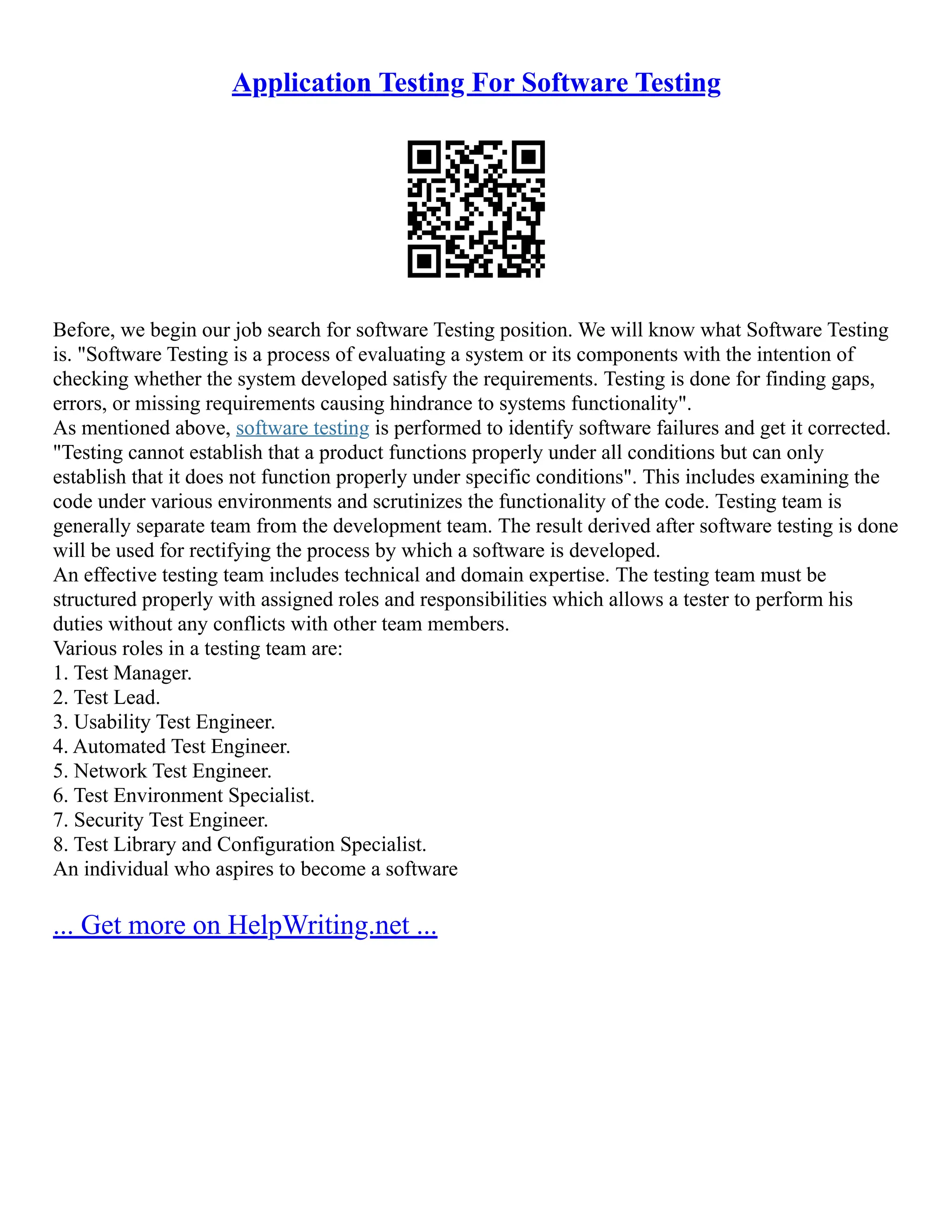 Application Testing For Software Testing
Before, we begin our job search for software Testing position. We will know what Software Testing
is. "Software Testing is a process of evaluating a system or its components with the intention of
checking whether the system developed satisfy the requirements. Testing is done for finding gaps,
errors, or missing requirements causing hindrance to systems functionality".
As mentioned above, software testing is performed to identify software failures and get it corrected.
"Testing cannot establish that a product functions properly under all conditions but can only
establish that it does not function properly under specific conditions". This includes examining the
code under various environments and scrutinizes the functionality of the code. Testing team is
generally separate team from the development team. The result derived after software testing is done
will be used for rectifying the process by which a software is developed.
An effective testing team includes technical and domain expertise. The testing team must be
structured properly with assigned roles and responsibilities which allows a tester to perform his
duties without any conflicts with other team members.
Various roles in a testing team are:
1. Test Manager.
2. Test Lead.
3. Usability Test Engineer.
4. Automated Test Engineer.
5. Network Test Engineer.
6. Test Environment Specialist.
7. Security Test Engineer.
8. Test Library and Configuration Specialist.
An individual who aspires to become a software
... Get more on HelpWriting.net ...
 