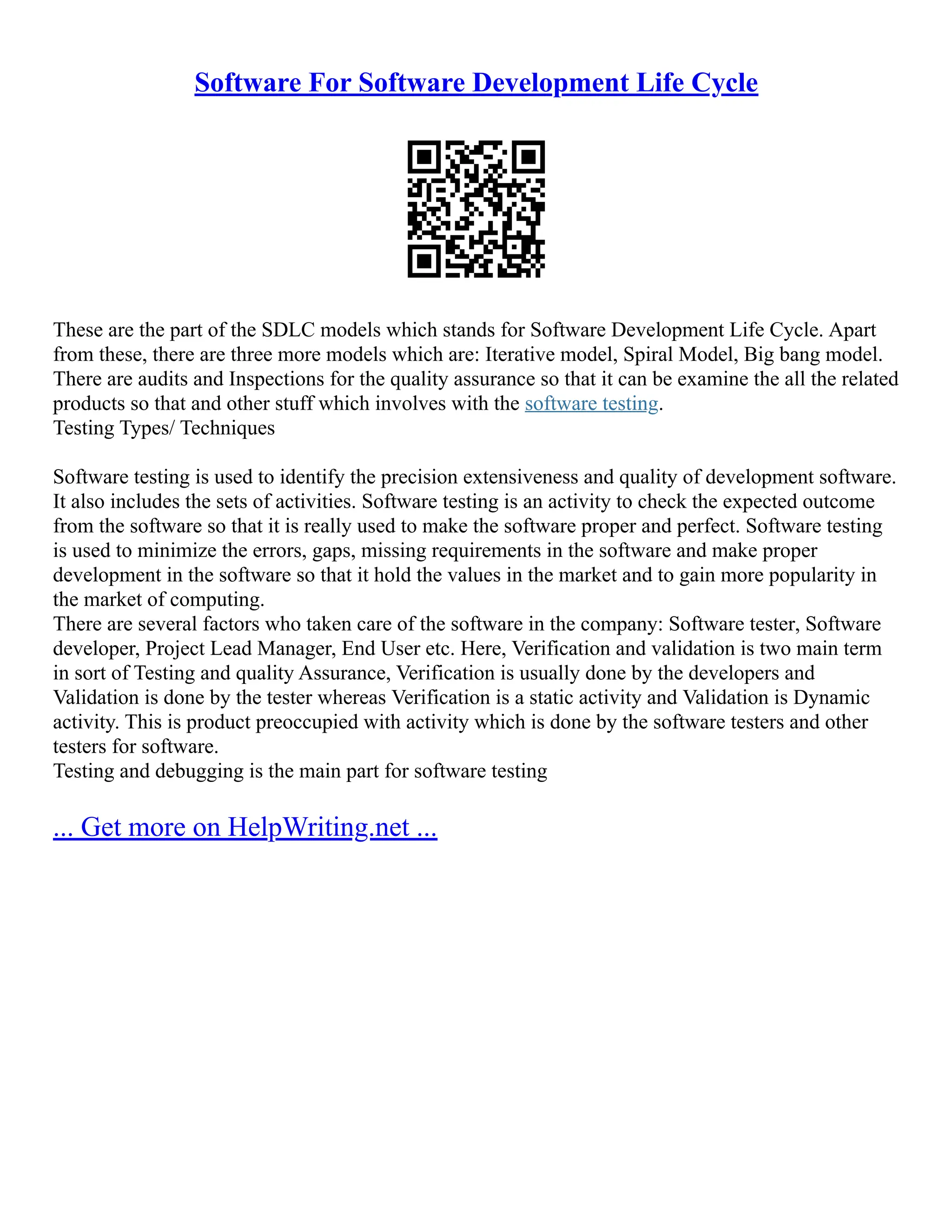 Software For Software Development Life Cycle
These are the part of the SDLC models which stands for Software Development Life Cycle. Apart
from these, there are three more models which are: Iterative model, Spiral Model, Big bang model.
There are audits and Inspections for the quality assurance so that it can be examine the all the related
products so that and other stuff which involves with the software testing.
Testing Types/ Techniques
Software testing is used to identify the precision extensiveness and quality of development software.
It also includes the sets of activities. Software testing is an activity to check the expected outcome
from the software so that it is really used to make the software proper and perfect. Software testing
is used to minimize the errors, gaps, missing requirements in the software and make proper
development in the software so that it hold the values in the market and to gain more popularity in
the market of computing.
There are several factors who taken care of the software in the company: Software tester, Software
developer, Project Lead Manager, End User etc. Here, Verification and validation is two main term
in sort of Testing and quality Assurance, Verification is usually done by the developers and
Validation is done by the tester whereas Verification is a static activity and Validation is Dynamic
activity. This is product preoccupied with activity which is done by the software testers and other
testers for software.
Testing and debugging is the main part for software testing
... Get more on HelpWriting.net ...
 