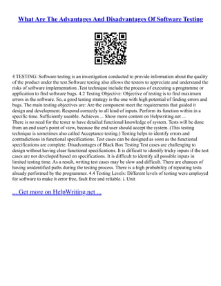 What Are The Advantages And Disadvantages Of Software Testing
4 TESTING: Software testing is an investigation conducted to provide information about the quality
of the product under the test.Software testing also allows the testers to appreciate and understand the
risks of software implementation .Test technique include the process of executing a programme or
application to find software bugs. 4.2 Testing Objective: Objective of testing is to find maximum
errors in the software. So, a good testing strategy is the one with high potential of finding errors and
bugs. The main testing objectives are: Are the component meet the requirements that guided it
design and development. Respond correctly to all kind of inputs. Perform its function within in a
specific time. Sufficiently useable. Achieves ... Show more content on Helpwriting.net ...
There is no need for the tester to have detailed functional knowledge of system. Tests will be done
from an end user's point of view, because the end user should accept the system. (This testing
technique is sometimes also called Acceptance testing.) Testing helps to identify errors and
contradictions in functional specifications. Test cases can be designed as soon as the functional
specifications are complete. Disadvantages of Black Box Testing Test cases are challenging to
design without having clear functional specifications. It is difficult to identify tricky inputs if the test
cases are not developed based on specifications. It is difficult to identify all possible inputs in
limited testing time. As a result, writing test cases may be slow and difficult. There are chances of
having unidentified paths during the testing process. There is a high probability of repeating tests
already performed by the programmer. 4.4 Testing Levels: Different levels of testing were employed
for software to make it error free, fault free and reliable. i. Unit
... Get more on HelpWriting.net ...
 